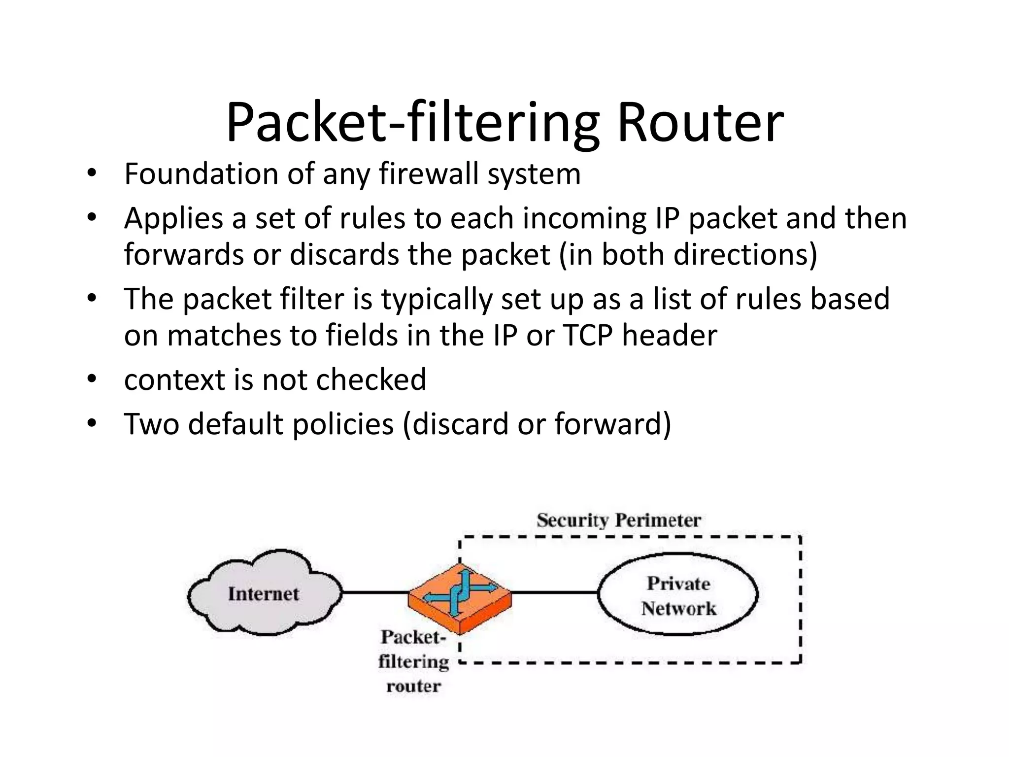 Packet-filtering Router • Foundation of any firewall system • Applies a set of rules to each incoming IP packet and then forwards or discards the packet (in both directions) • The packet filter is typically set up as a list of rules based on matches to fields in the IP or TCP header • context is not checked • Two default policies (discard or forward) 