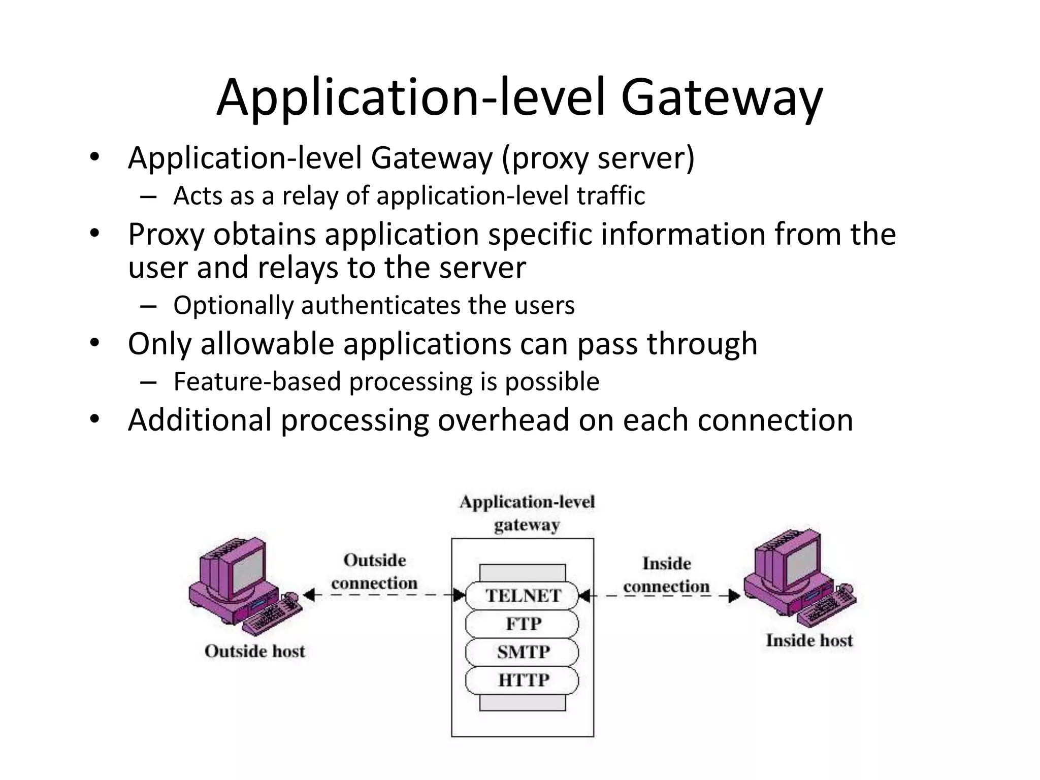 Application-level Gateway • Application-level Gateway (proxy server) – Acts as a relay of application-level traffic • Proxy obtains application specific information from the user and relays to the server – Optionally authenticates the users • Only allowable applications can pass through – Feature-based processing is possible • Additional processing overhead on each connection 