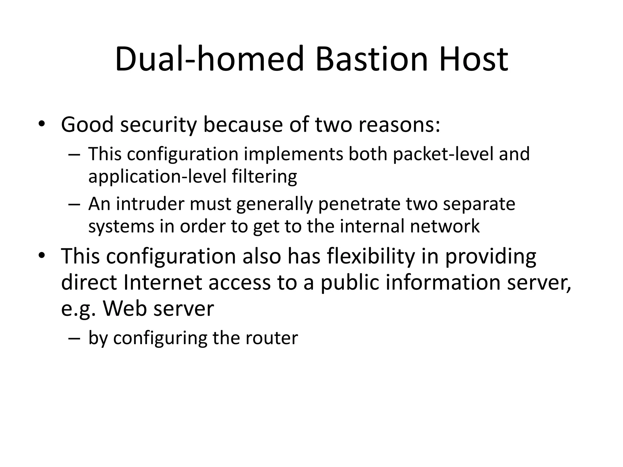 Dual-homed Bastion Host • Good security because of two reasons: – This configuration implements both packet-level and application-level filtering – An intruder must generally penetrate two separate systems in order to get to the internal network • This configuration also has flexibility in providing direct Internet access to a public information server, e.g. Web server – by configuring the router 
