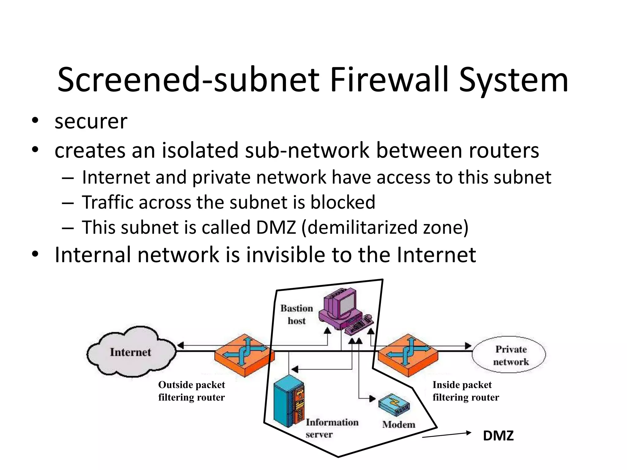 Screened-subnet Firewall System • securer • creates an isolated sub-network between routers – Internet and private network have access to this subnet – Traffic across the subnet is blocked – This subnet is called DMZ (demilitarized zone) • Internal network is invisible to the Internet DMZ Outside packet filtering router Inside packet filtering router 
