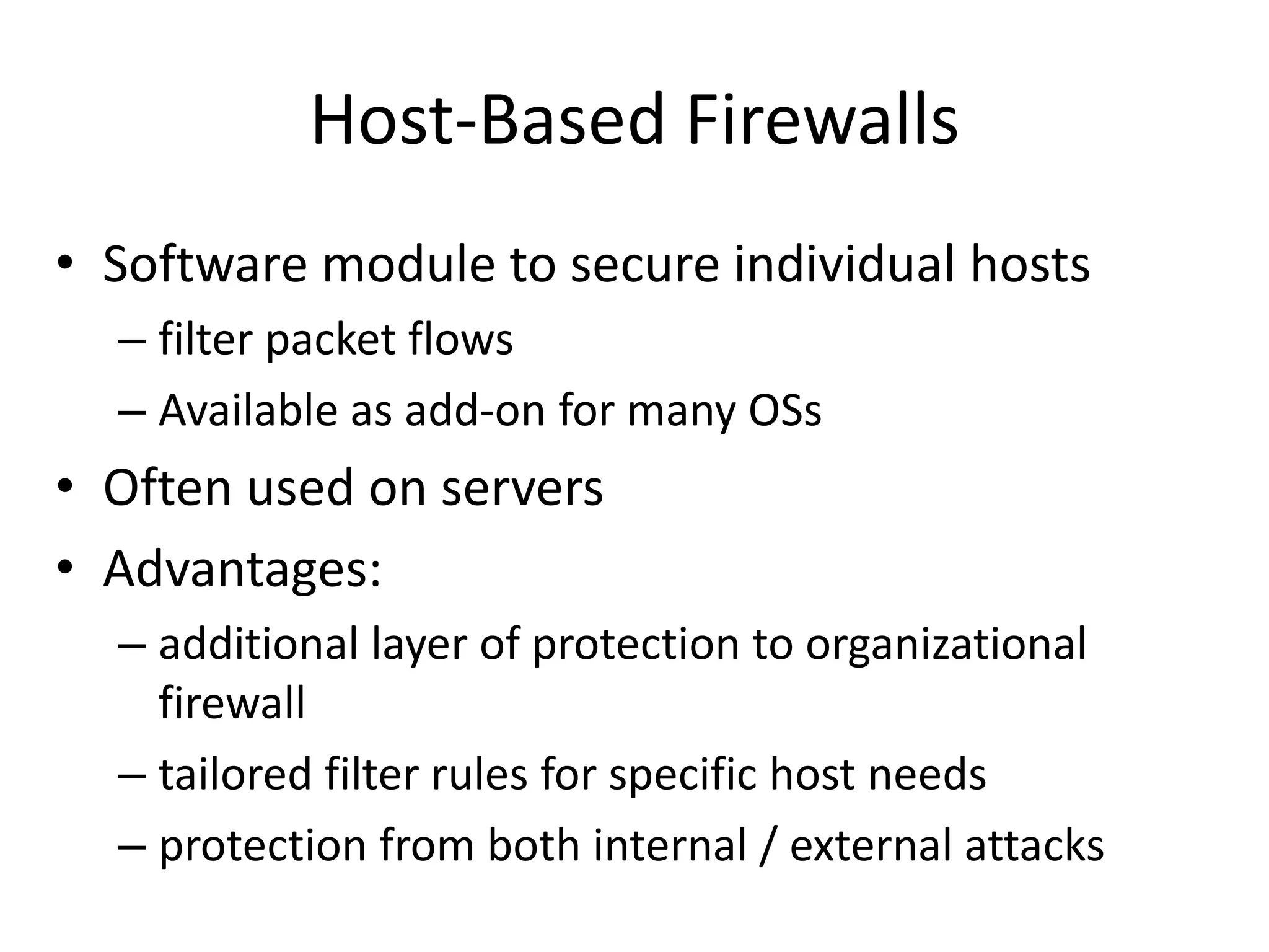Host-Based Firewalls • Software module to secure individual hosts – filter packet flows – Available as add-on for many OSs • Often used on servers • Advantages: – additional layer of protection to organizational firewall – tailored filter rules for specific host needs – protection from both internal / external attacks 