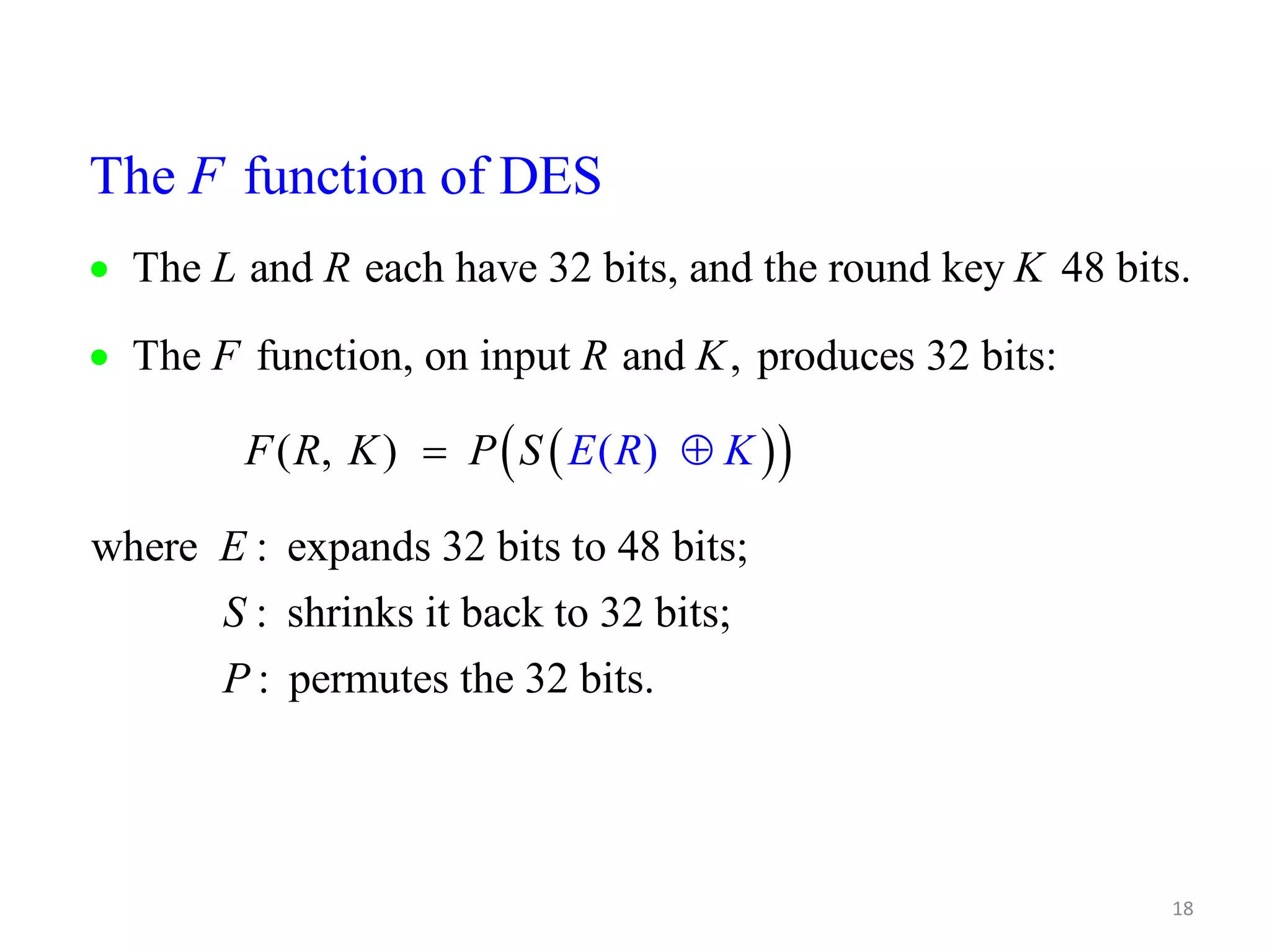 The function of DES L R K The and each have 32 bits, and the round key 48 bits. 18 F R K The function, on input and , produces 32 bits:    F ( R , K ) P S E K where : ( expands 32 bits o 4 ) t E R F     8 bits; : shrinks it back to 32 bits; : permutes the 32 bits. S P 
