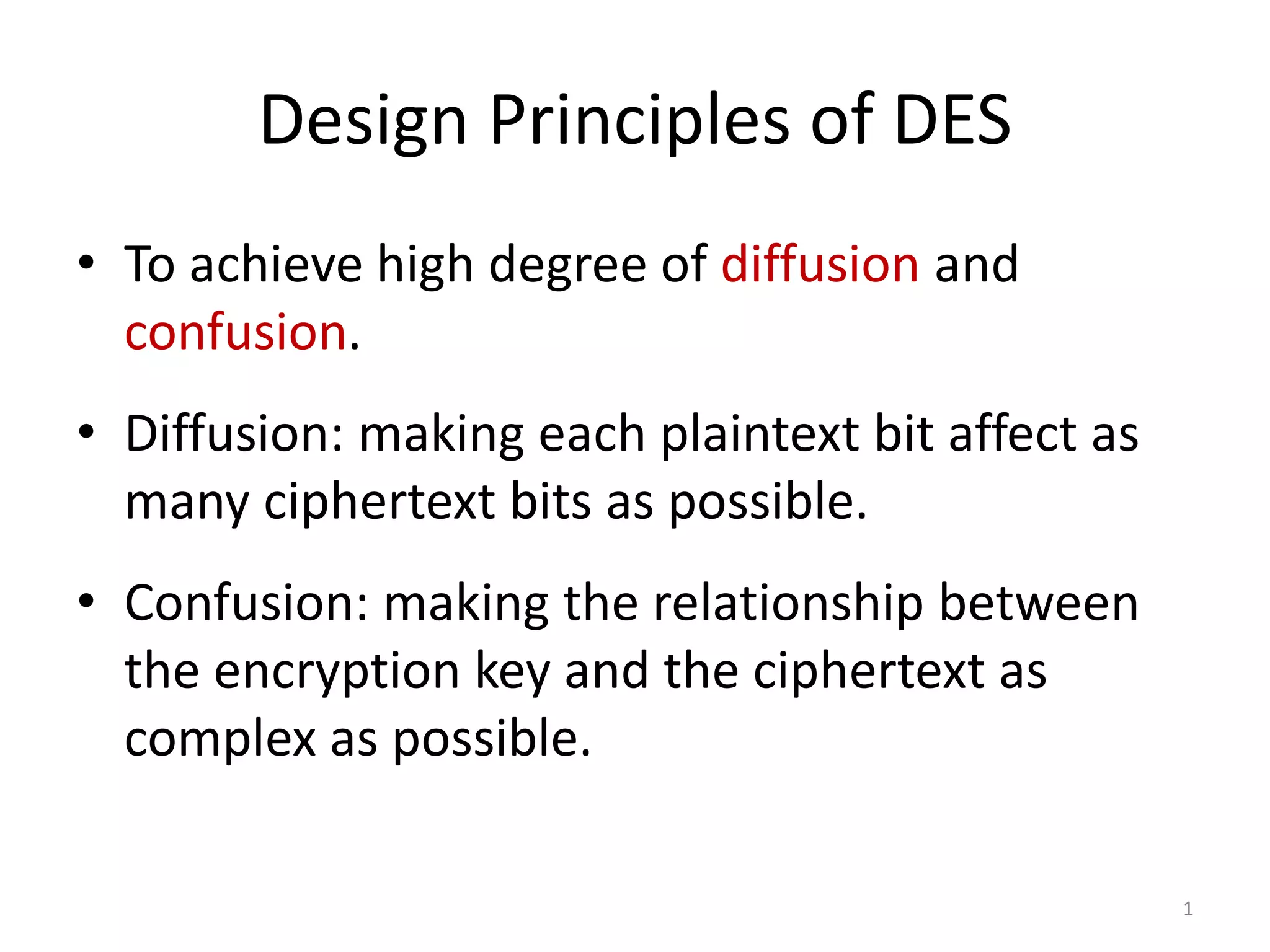 Design Principles of DES • To achieve high degree of diffusion and confusion. • Diffusion: making each plaintext bit affect as many ciphertext bits as possible. • Confusion: making the relationship between the encryption key and the ciphertext as complex as possible. 1 