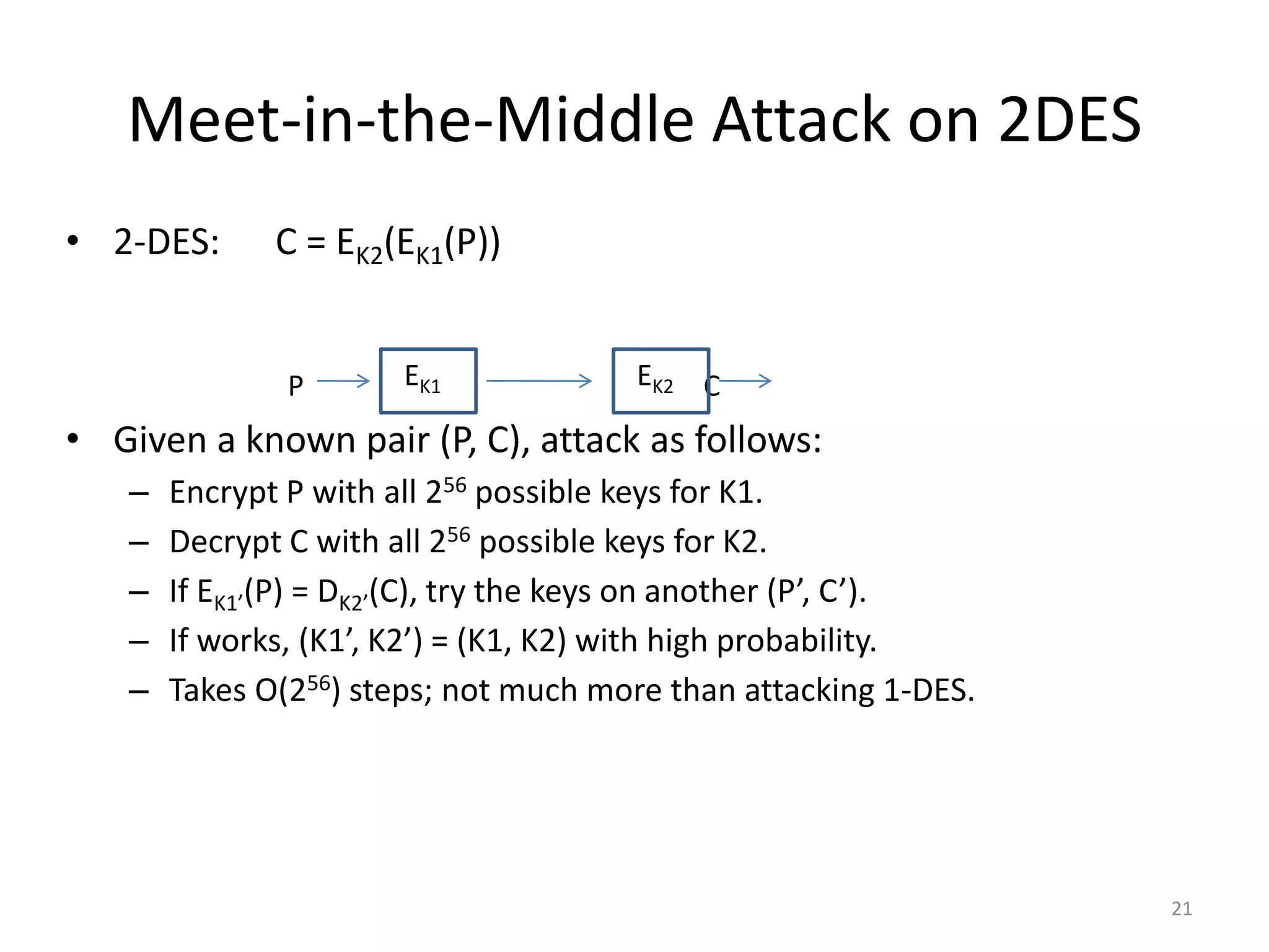 Meet-in-the-Middle Attack on 2DES • 2-DES: C = EK2(EK1(P)) • Given a known pair (P, C), attack as follows: – Encrypt P with all 256 possible keys for K1. – Decrypt C with all 256 possible keys for K2. – If EK1’(P) = DK2’(C), try the keys on another (P’, C’). – If works, (K1’, K2’) = (K1, K2) with high probability. – Takes O(256) steps; not much more than attacking 1-DES. 21 P E K 1 E K 2 C 