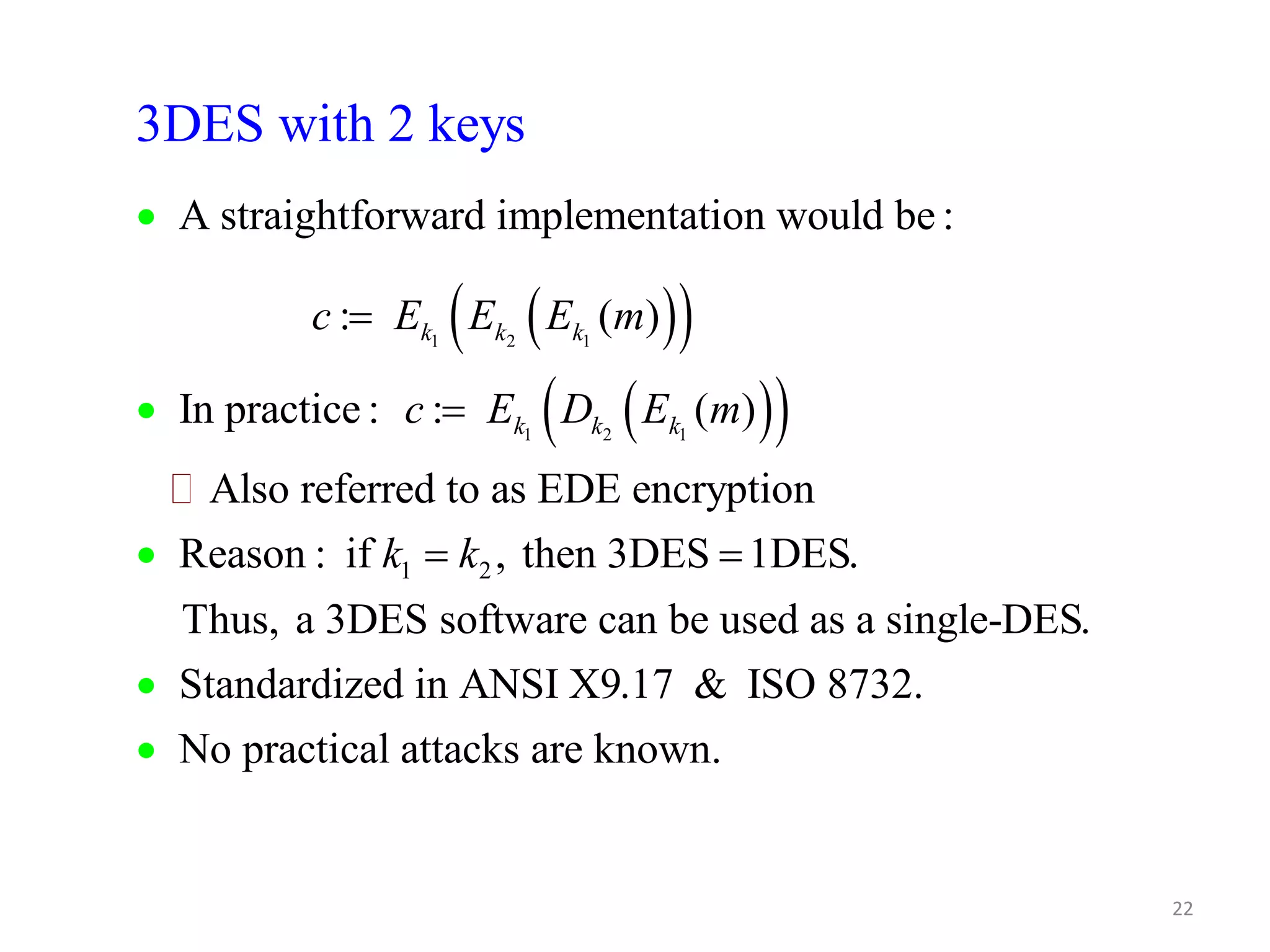 22 3DES with 2 keys A straightforward implementation would be :    c E E E m : ( ) k k k 1 2 1    c E D E m In practice : : ( ) k k k 1 2 1 Also referred to as EDE encryption Reason : if k k , then 3DE 1 2       S  1DES. Thus, a 3DES software can be used as a single-DES.  Standardized in ANSI X9.17 & ISO 8732.  No practical attacks are known. 