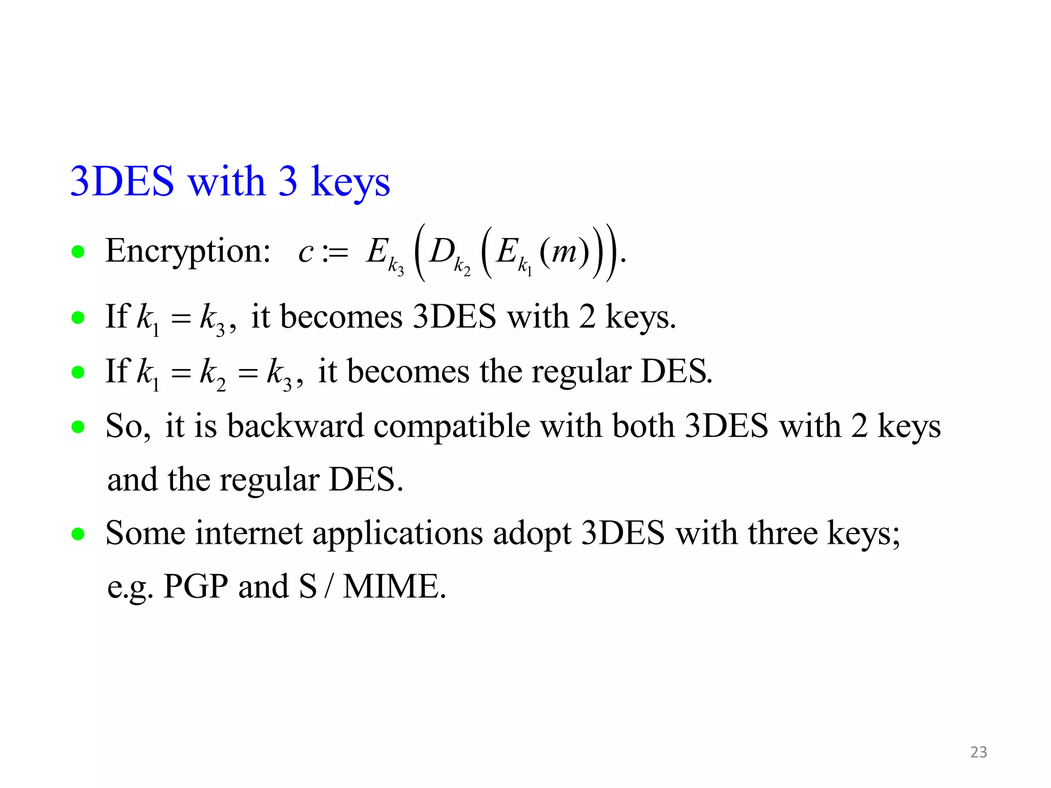 23    3 2 1 3DES with 3 keys Encryption: : ( ) . If , it becomes 3DES with 2 keys. 1 3 If , it becomes the regular DES. 1 2 3 So, it is backward compatible with both 3DES with 2 keys and k k k c E D E m k k k k k         the regular DES. Some internet applications adopt 3DES with three keys; e.g. PGP and S / MIME.  