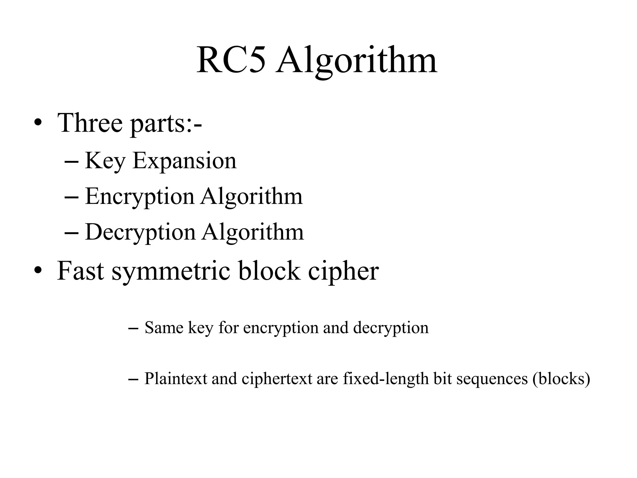 RC5 Algorithm • Three parts:- – Key Expansion – Encryption Algorithm – Decryption Algorithm • Fast symmetric block cipher – Same key for encryption and decryption – Plaintext and ciphertext are fixed-length bit sequences (blocks) 