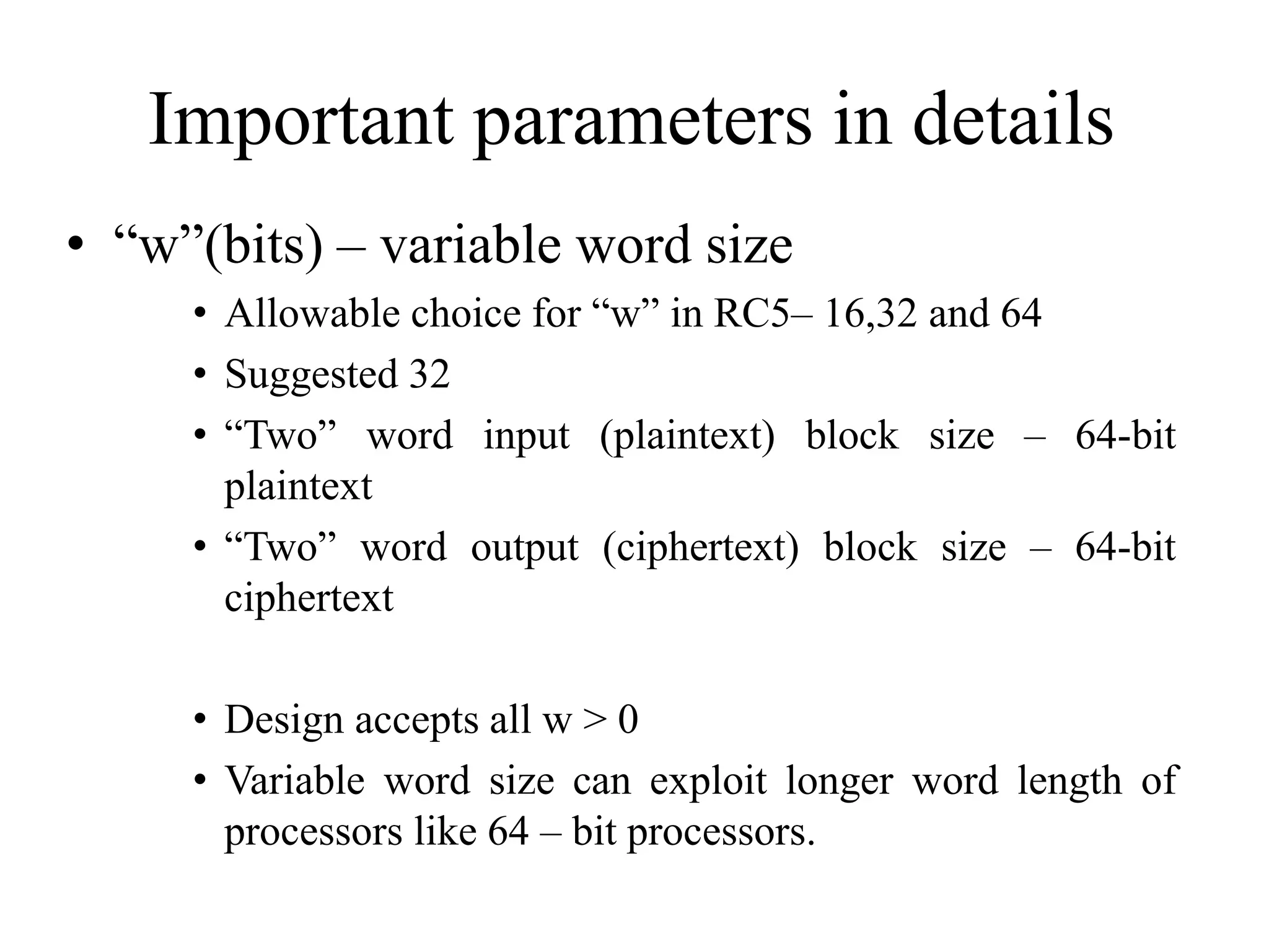 Important parameters in details • “w”(bits) – variable word size • Allowable choice for “w” in RC5– 16,32 and 64 • Suggested 32 • “Two” word input (plaintext) block size – 64-bit plaintext • “Two” word output (ciphertext) block size – 64-bit ciphertext • Design accepts all w > 0 • Variable word size can exploit longer word length of processors like 64 – bit processors. 