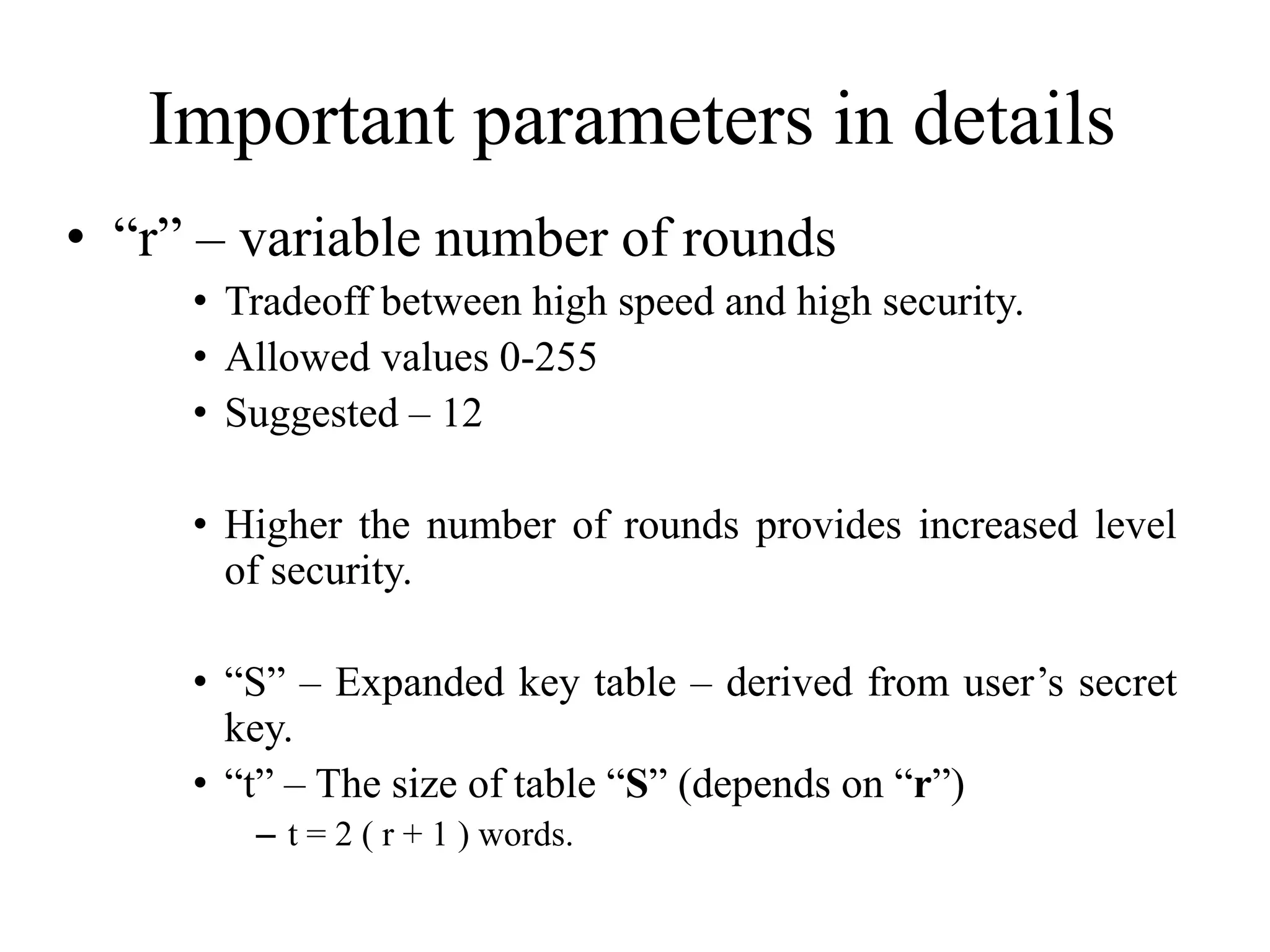 Important parameters in details • “r” – variable number of rounds • Tradeoff between high speed and high security. • Allowed values 0-255 • Suggested – 12 • Higher the number of rounds provides increased level of security. • “S” – Expanded key table – derived from user’s secret key. • “t” – The size of table “S” (depends on “r”) – t = 2 ( r + 1 ) words. 