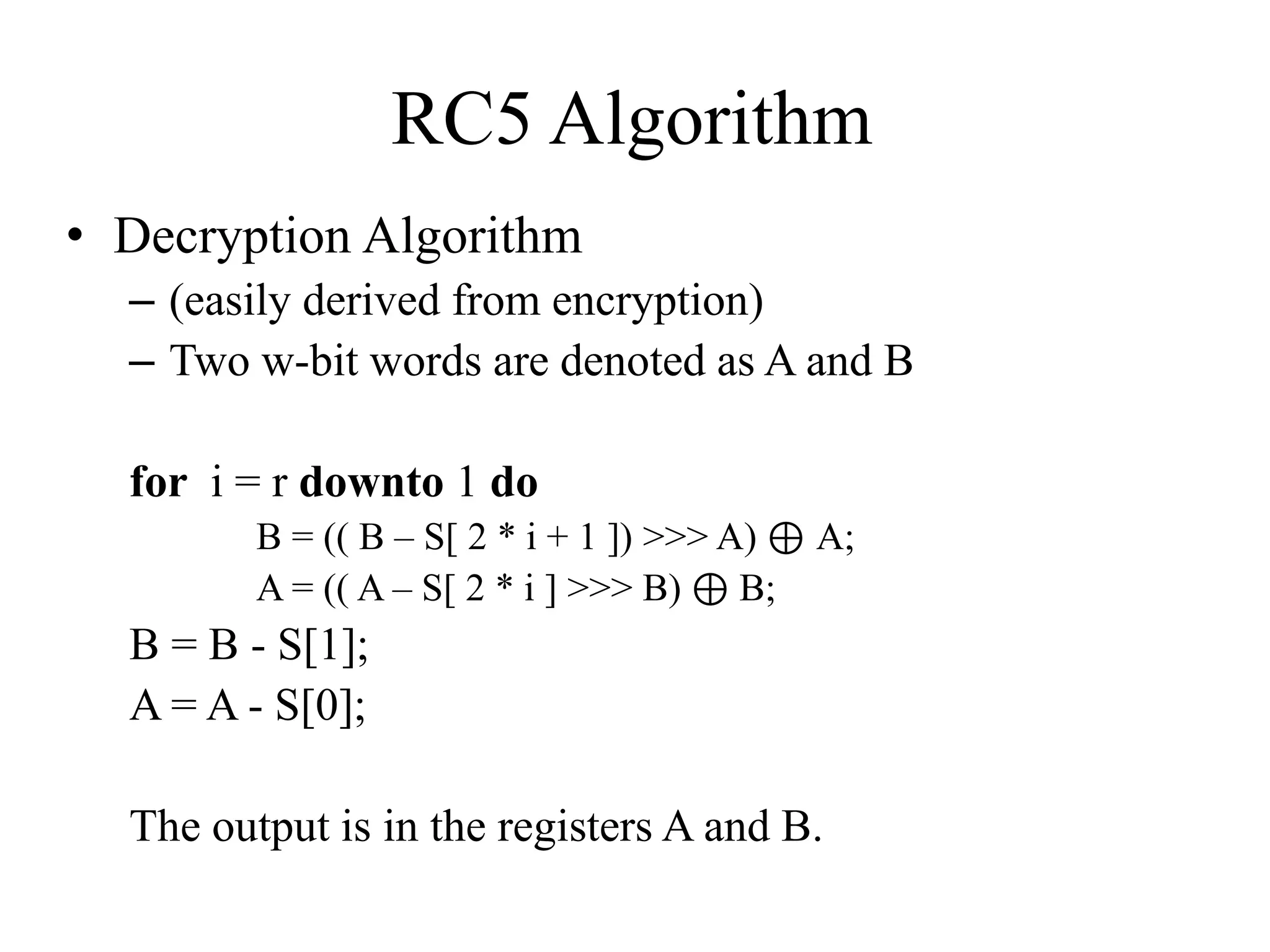 RC5 Algorithm • Decryption Algorithm – (easily derived from encryption) – Two w-bit words are denoted as A and B for i = r downto 1 do B = (( B – S[ 2 * i + 1 ]) >>> A) ⊕ A; A = (( A – S[ 2 * i ] >>> B) ⊕ B; B = B - S[1]; A = A - S[0]; The output is in the registers A and B. 