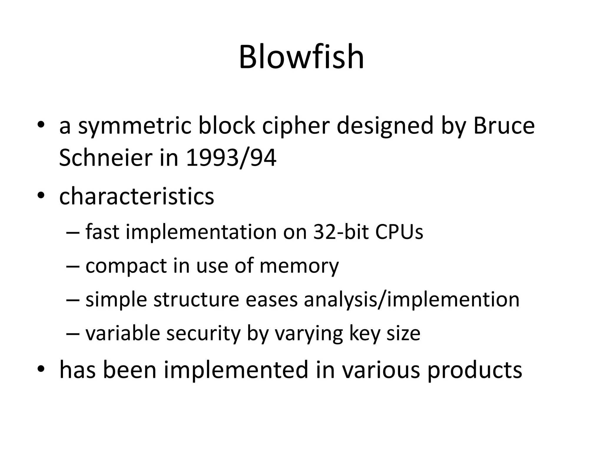 Blowfish • a symmetric block cipher designed by Bruce Schneier in 1993/94 • characteristics – fast implementation on 32-bit CPUs – compact in use of memory – simple structure eases analysis/implemention – variable security by varying key size • has been implemented in various products 