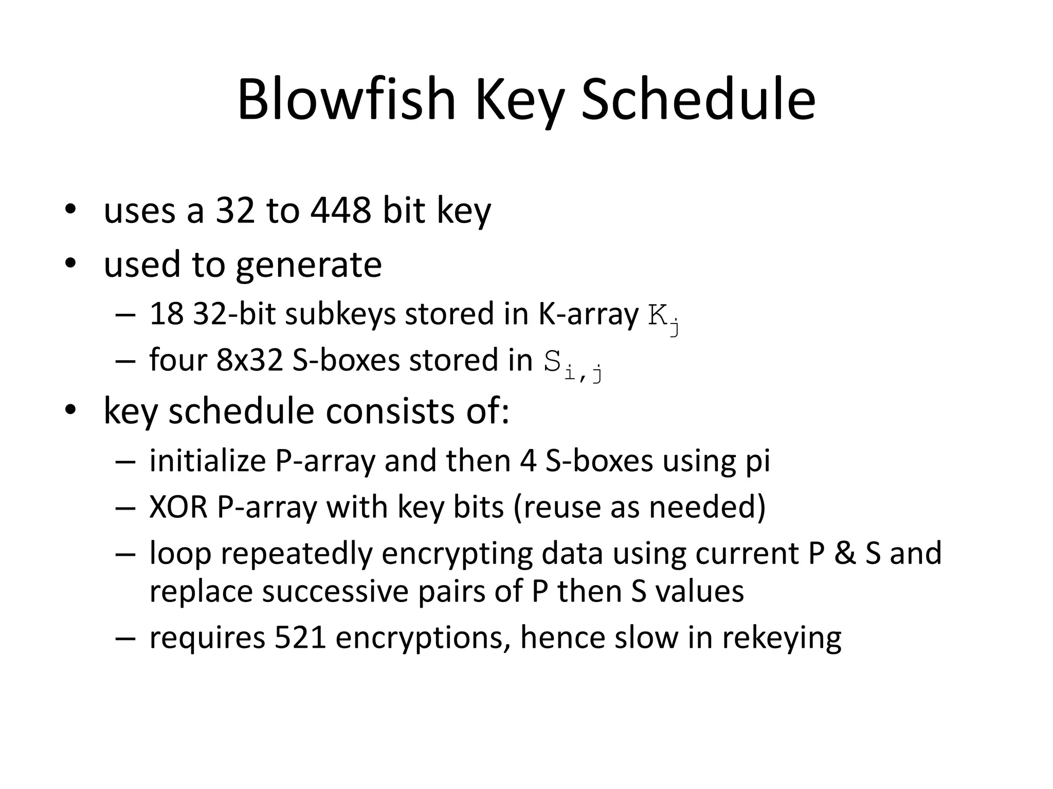 Blowfish Key Schedule • uses a 32 to 448 bit key • used to generate – 18 32-bit subkeys stored in K-array Kj – four 8x32 S-boxes stored in Si,j • key schedule consists of: – initialize P-array and then 4 S-boxes using pi – XOR P-array with key bits (reuse as needed) – loop repeatedly encrypting data using current P & S and replace successive pairs of P then S values – requires 521 encryptions, hence slow in rekeying 