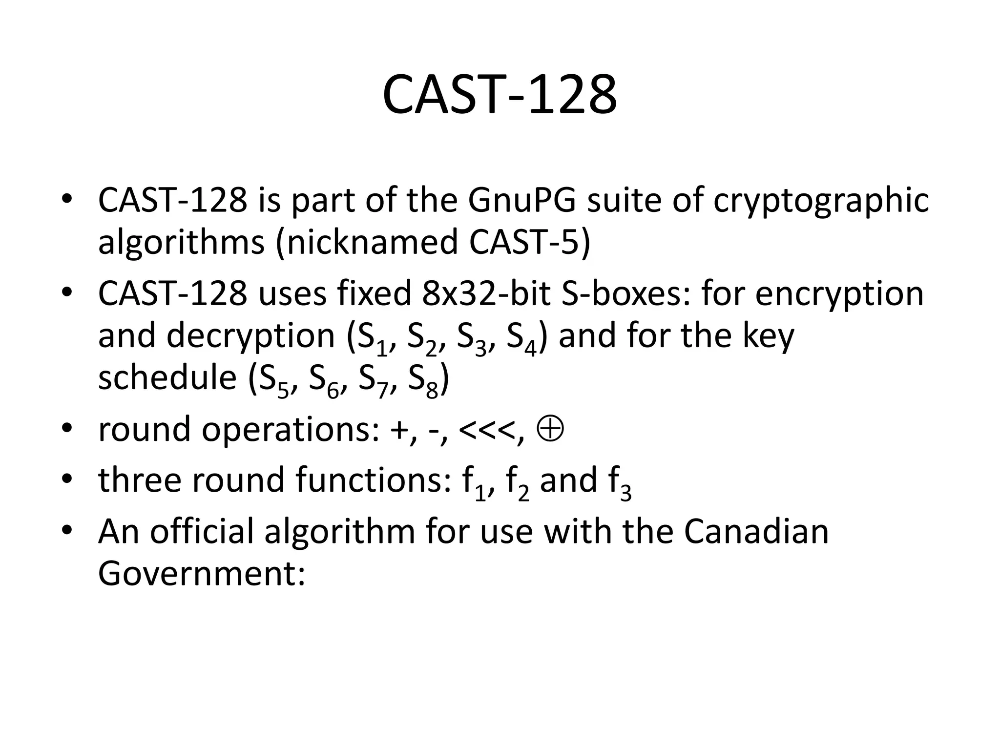 CAST-128 • CAST-128 is part of the GnuPG suite of cryptographic algorithms (nicknamed CAST-5) • CAST-128 uses fixed 8x32-bit S-boxes: for encryption and decryption (S1, S2, S3, S4) and for the key schedule (S5, S6, S7, S8) • round operations: +, -, <<<,  • three round functions: f1, f2 and f3 • An official algorithm for use with the Canadian Government: 