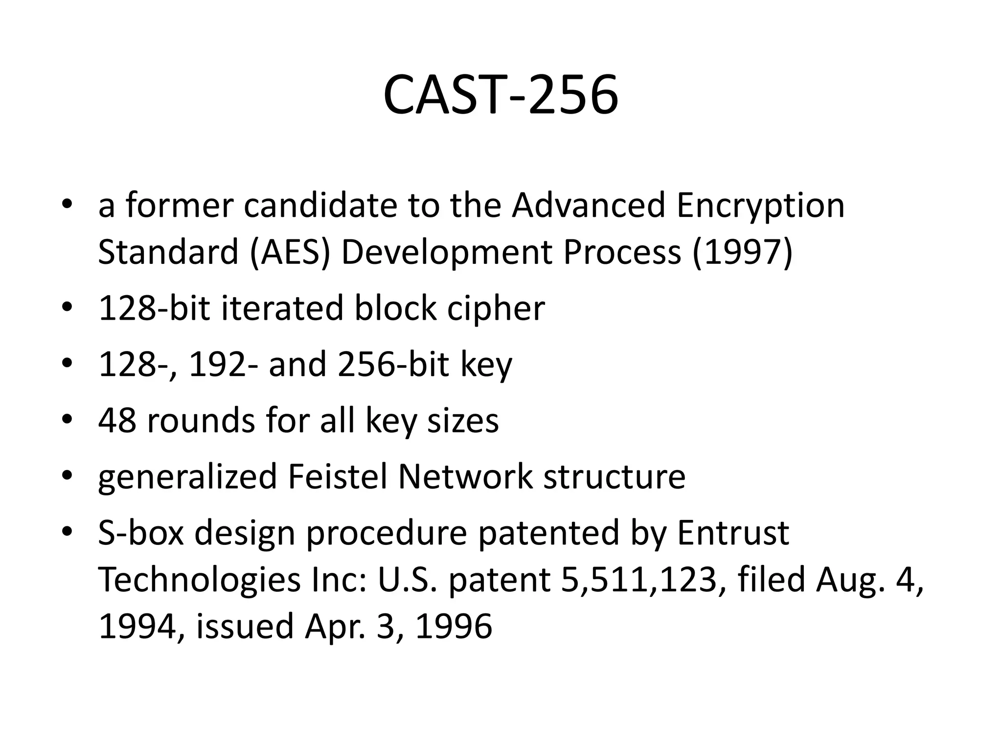 CAST-256 • a former candidate to the Advanced Encryption Standard (AES) Development Process (1997) • 128-bit iterated block cipher • 128-, 192- and 256-bit key • 48 rounds for all key sizes • generalized Feistel Network structure • S-box design procedure patented by Entrust Technologies Inc: U.S. patent 5,511,123, filed Aug. 4, 1994, issued Apr. 3, 1996 
