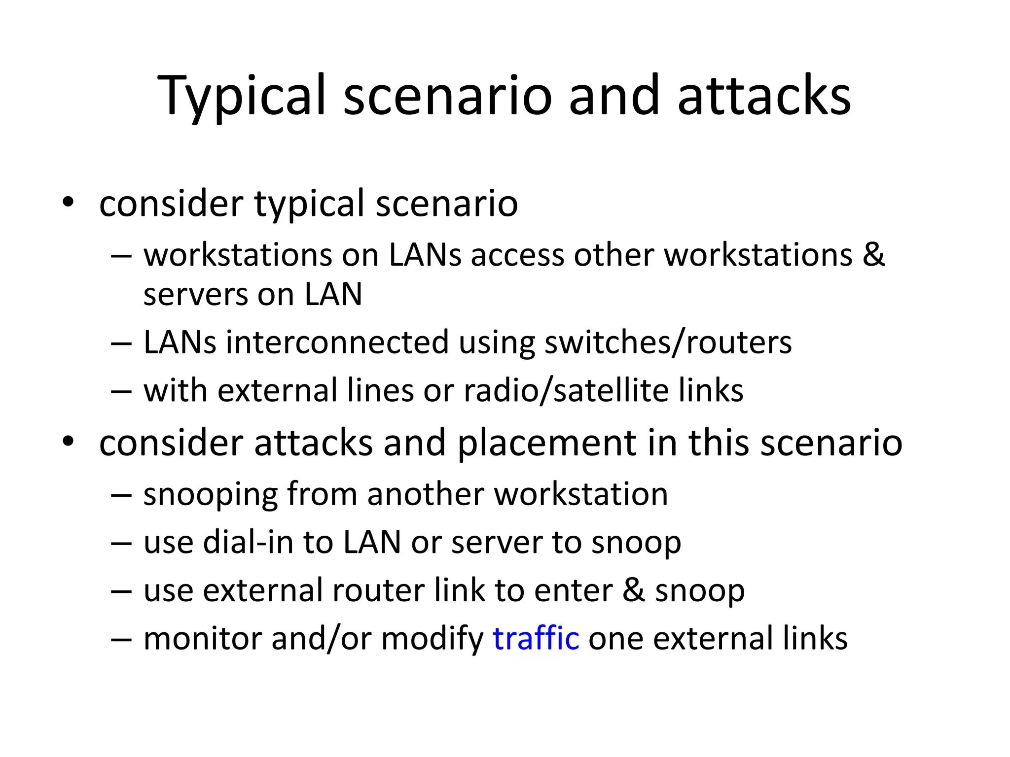 Typical scenario and attacks • consider typical scenario – workstations on LANs access other workstations & servers on LAN – LANs interconnected using switches/routers – with external lines or radio/satellite links • consider attacks and placement in this scenario – snooping from another workstation – use dial-in to LAN or server to snoop – use external router link to enter & snoop – monitor and/or modify traffic one external links 