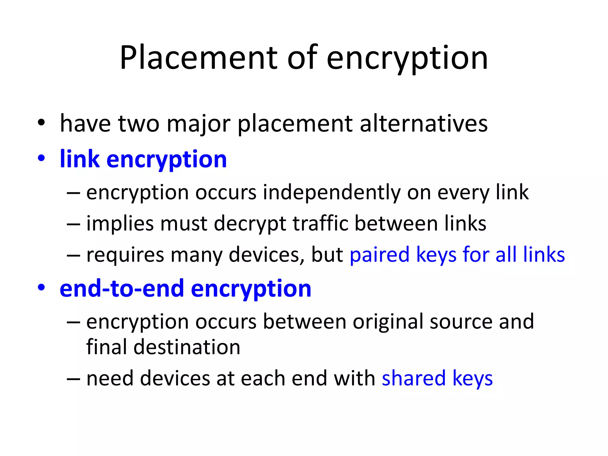 Placement of encryption • have two major placement alternatives • link encryption – encryption occurs independently on every link – implies must decrypt traffic between links – requires many devices, but paired keys for all links • end-to-end encryption – encryption occurs between original source and final destination – need devices at each end with shared keys 