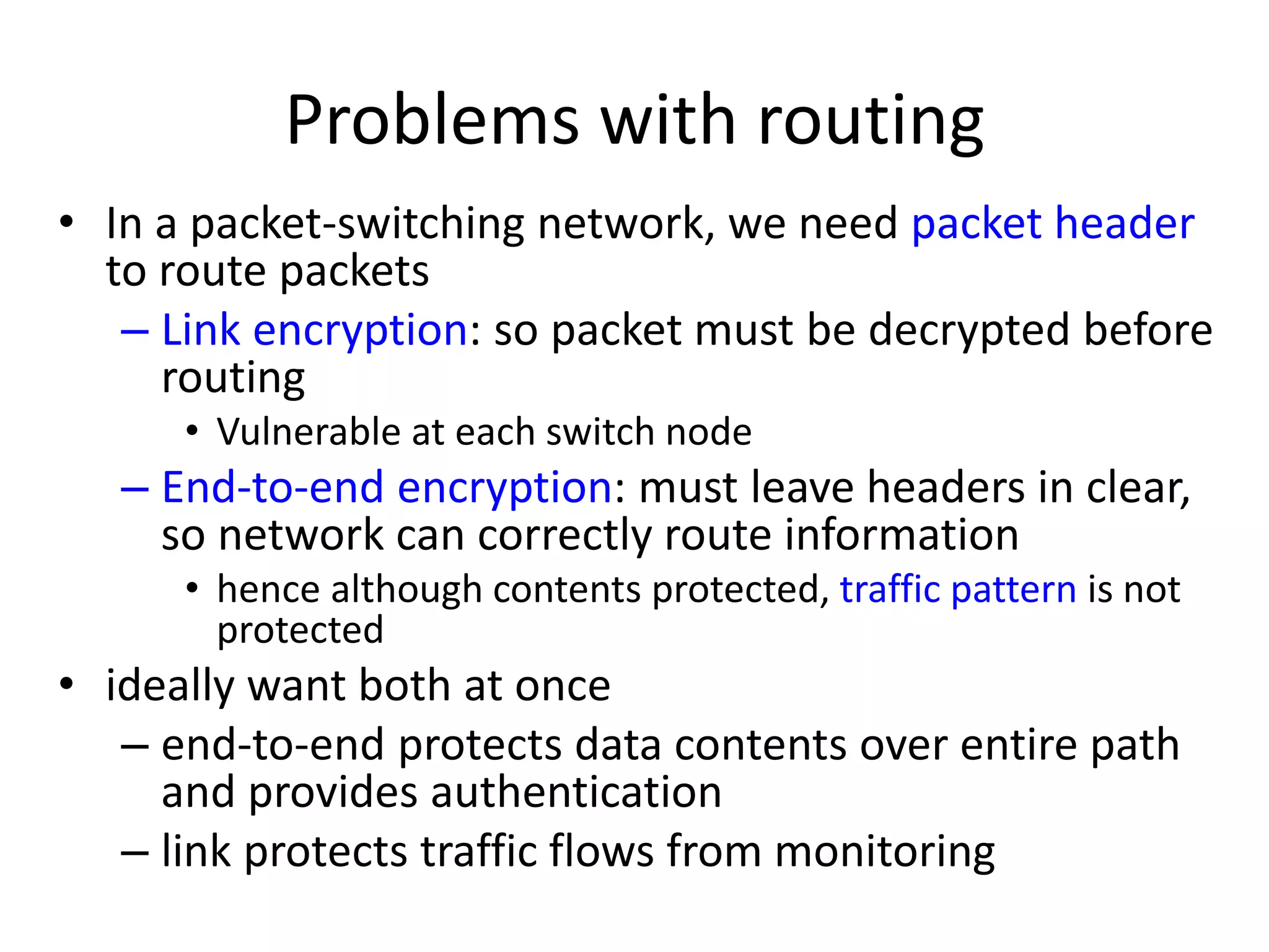 Problems with routing • In a packet-switching network, we need packet header to route packets – Link encryption: so packet must be decrypted before routing • Vulnerable at each switch node – End-to-end encryption: must leave headers in clear, so network can correctly route information • hence although contents protected, traffic pattern is not protected • ideally want both at once – end-to-end protects data contents over entire path and provides authentication – link protects traffic flows from monitoring 