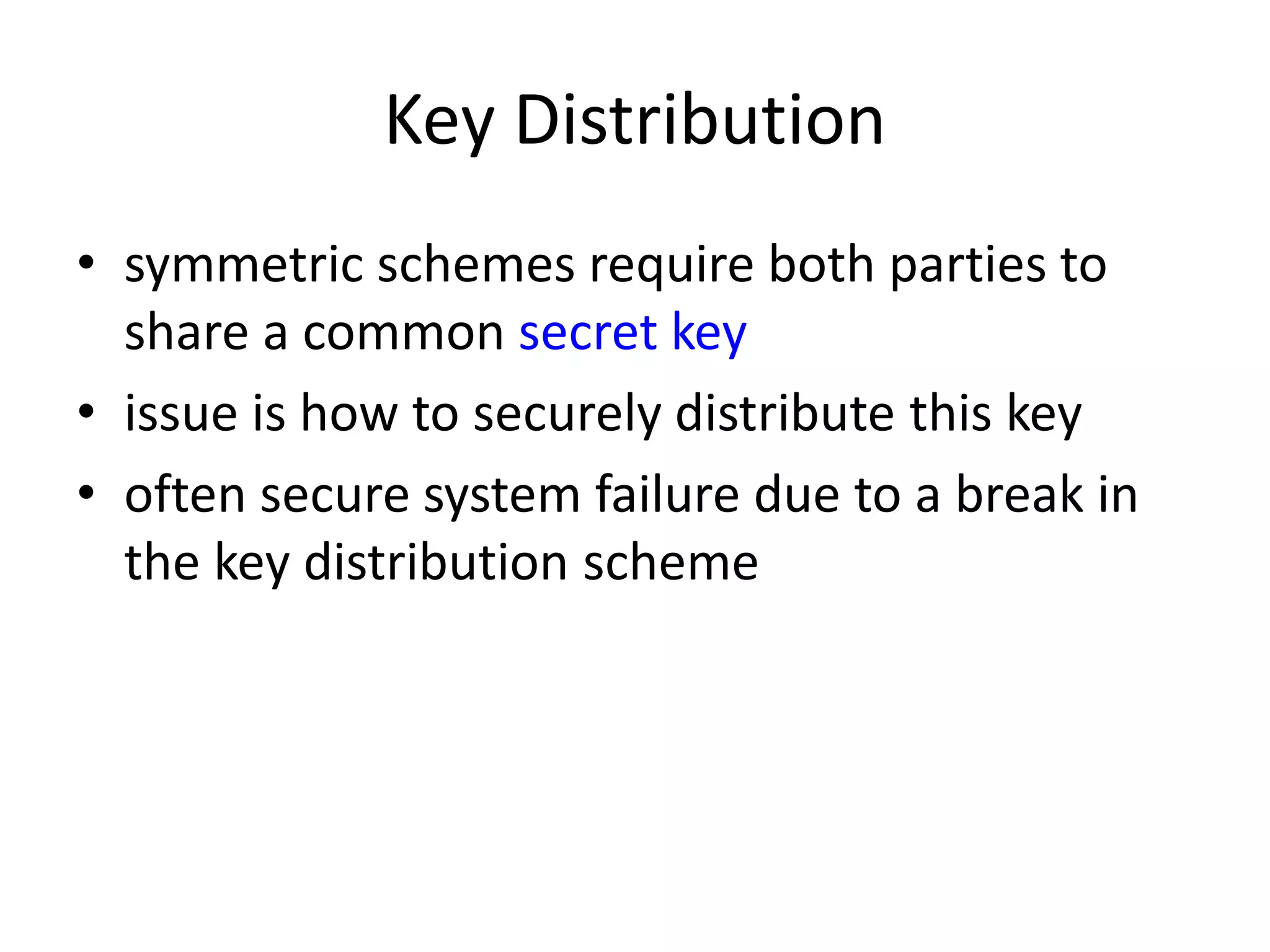 Key Distribution • symmetric schemes require both parties to share a common secret key • issue is how to securely distribute this key • often secure system failure due to a break in the key distribution scheme 