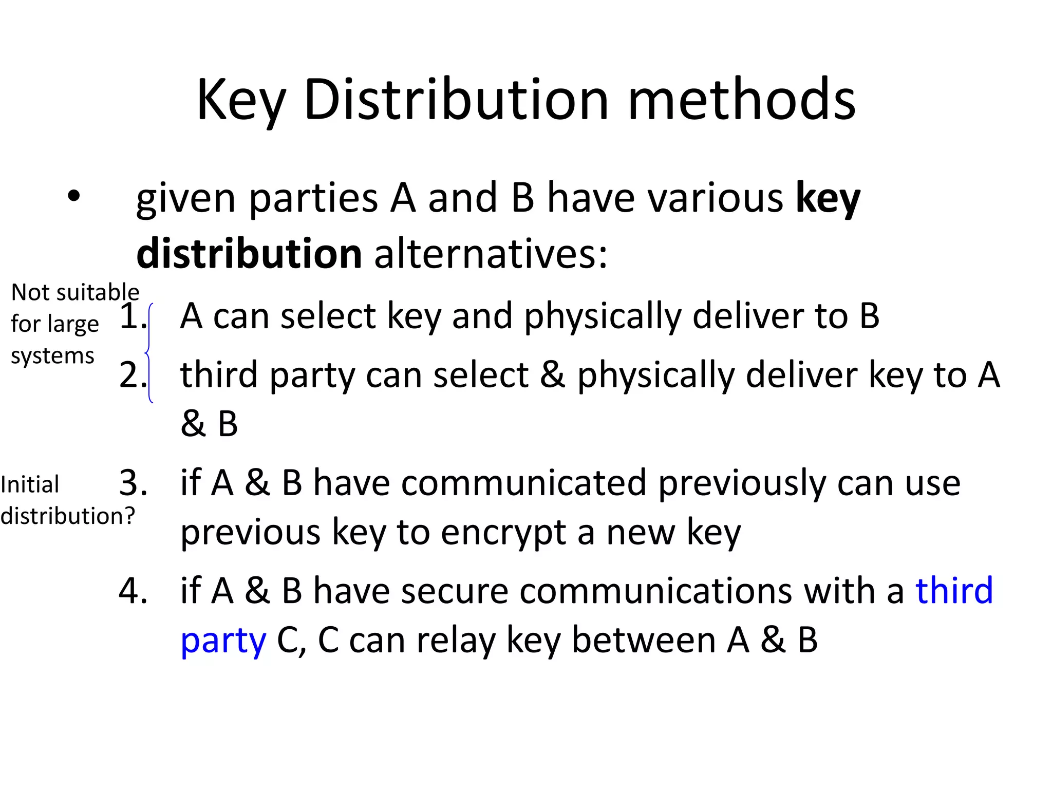 Key Distribution methods • given parties A and B have various key distribution alternatives: 1. A can select key and physically deliver to B 2. third party can select & physically deliver key to A & B 3. if A & B have communicated previously can use previous key to encrypt a new key 4. if A & B have secure communications with a third party C, C can relay key between A & B Not suitable for large systems Initial distribution? 
