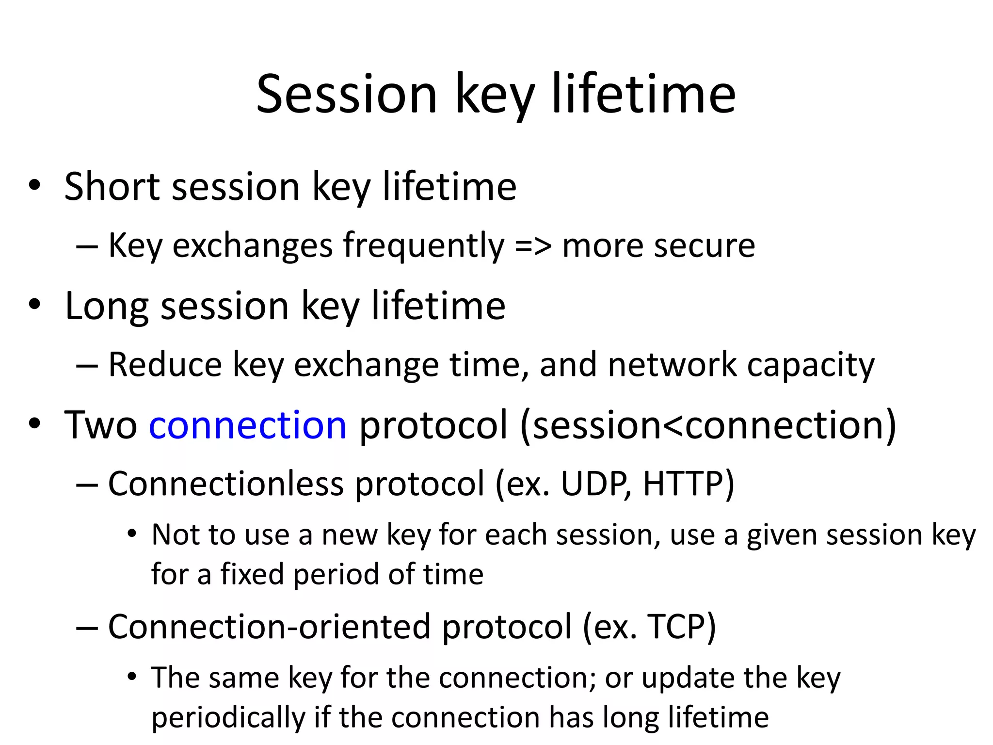 Session key lifetime • Short session key lifetime – Key exchanges frequently => more secure • Long session key lifetime – Reduce key exchange time, and network capacity • Two connection protocol (session<connection) – Connectionless protocol (ex. UDP, HTTP) • Not to use a new key for each session, use a given session key for a fixed period of time – Connection-oriented protocol (ex. TCP) • The same key for the connection; or update the key periodically if the connection has long lifetime 