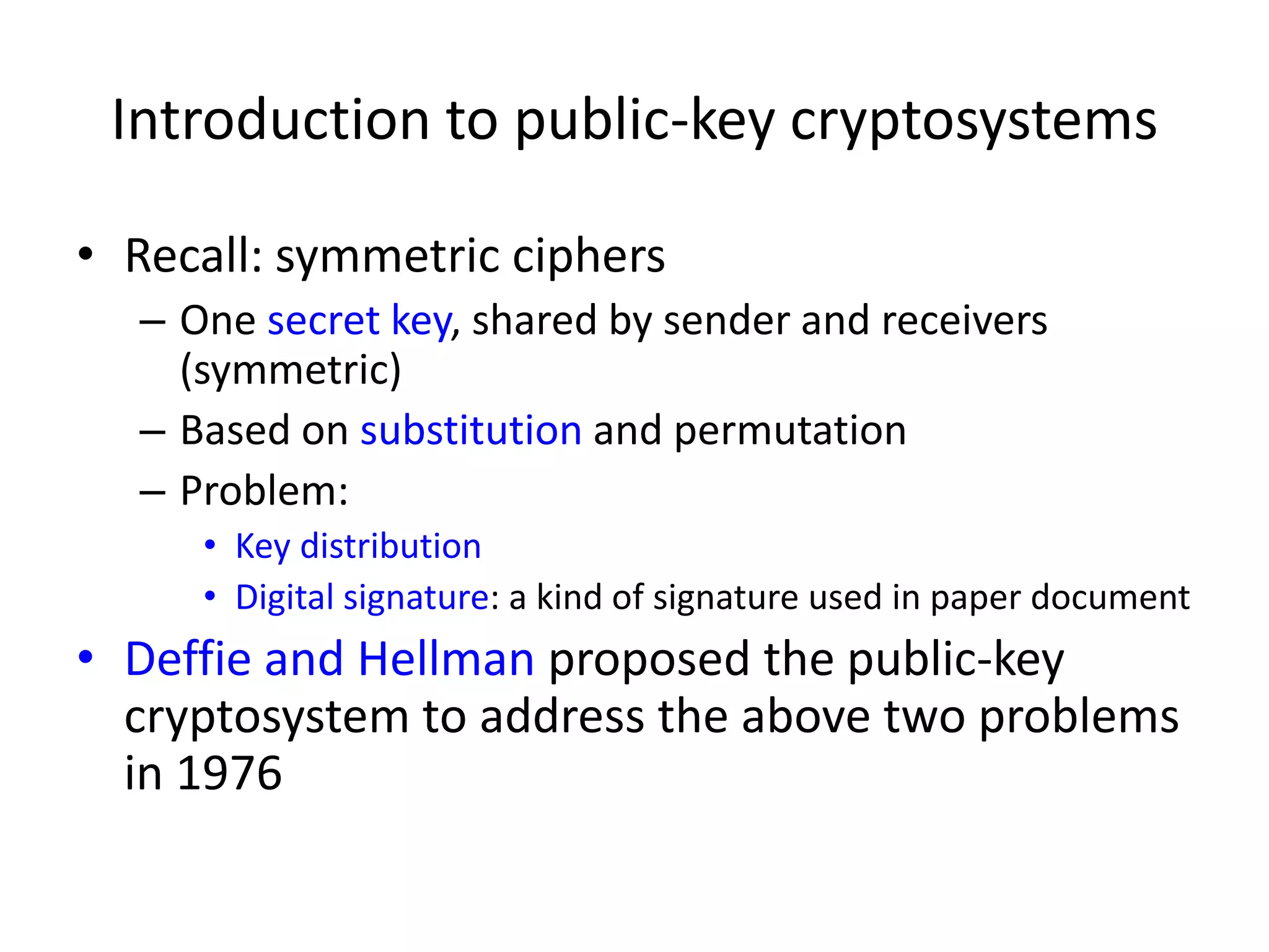 Introduction to public-key cryptosystems • Recall: symmetric ciphers – One secret key, shared by sender and receivers (symmetric) – Based on substitution and permutation – Problem: • Key distribution • Digital signature: a kind of signature used in paper document • Deffie and Hellman proposed the public-key cryptosystem to address the above two problems in 1976 