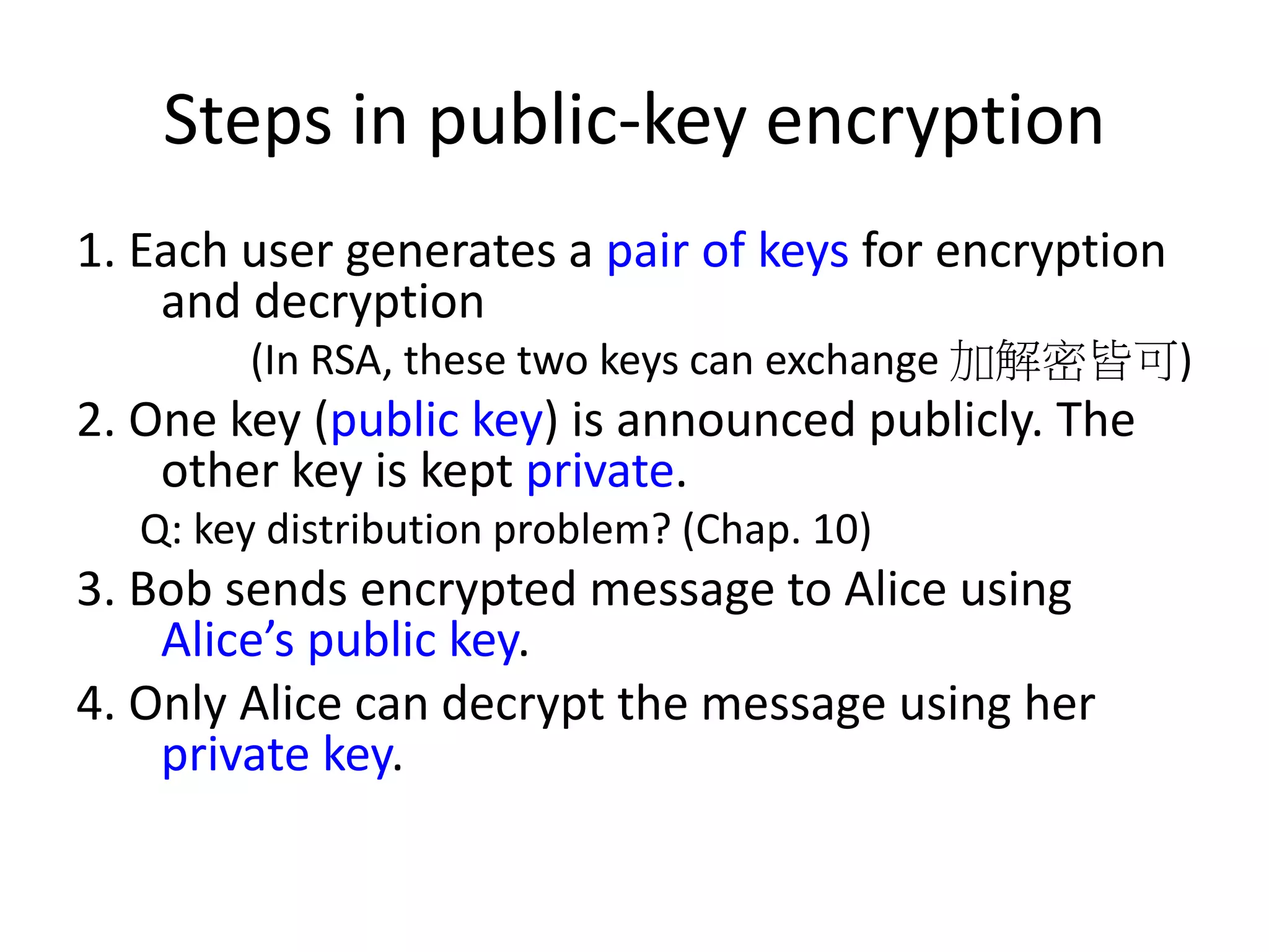 Steps in public-key encryption 1. Each user generates a pair of keys for encryption and decryption (In RSA, these two keys can exchange 加解密皆可) 2. One key (public key) is announced publicly. The other key is kept private. Q: key distribution problem? (Chap. 10) 3. Bob sends encrypted message to Alice using Alice’s public key. 4. Only Alice can decrypt the message using her private key. 
