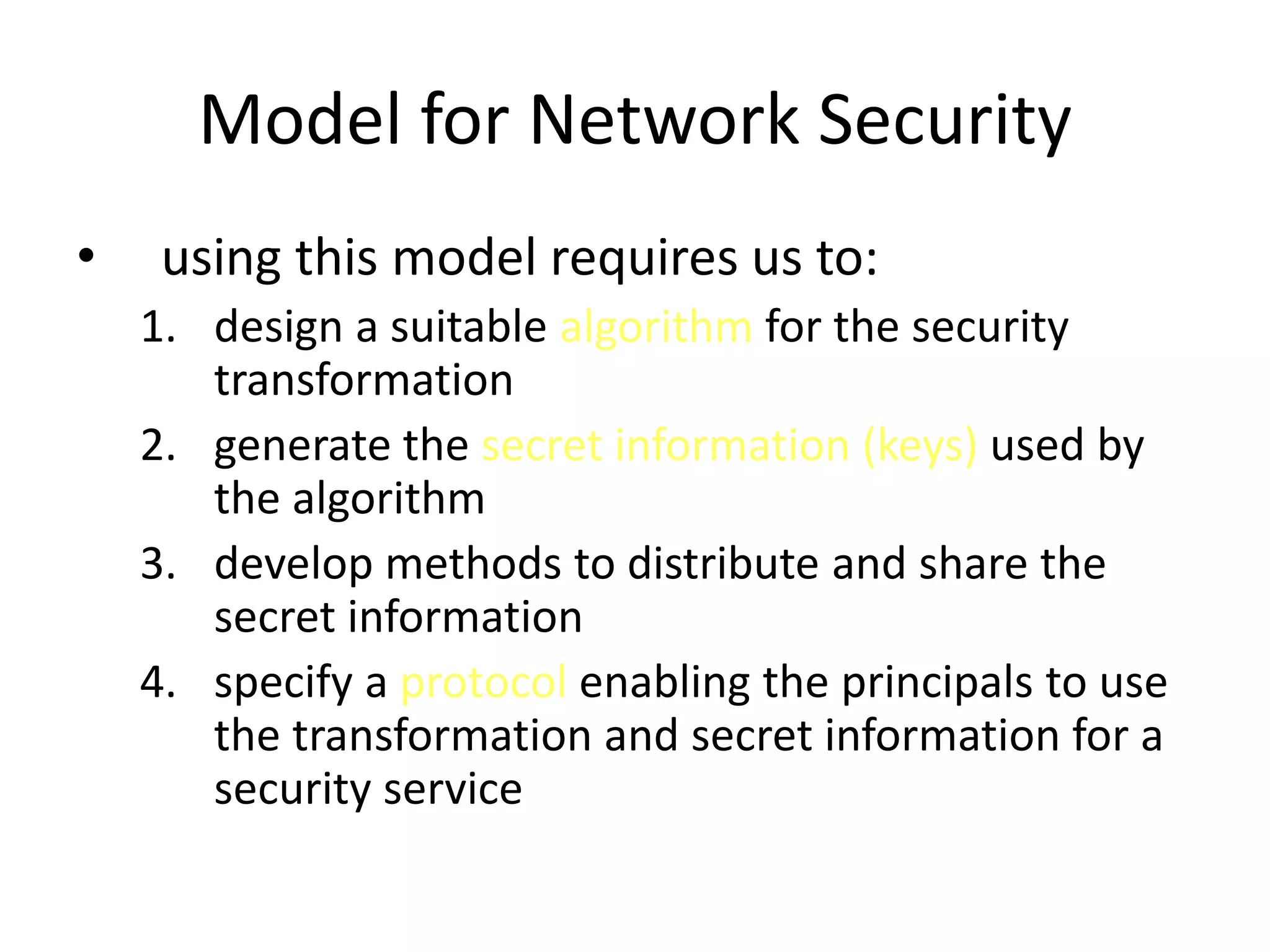 Model for Network Security • using this model requires us to: 1. design a suitable algorithm for the security transformation 2. generate the secret information (keys) used by the algorithm 3. develop methods to distribute and share the secret information 4. specify a protocol enabling the principals to use the transformation and secret information for a security service 