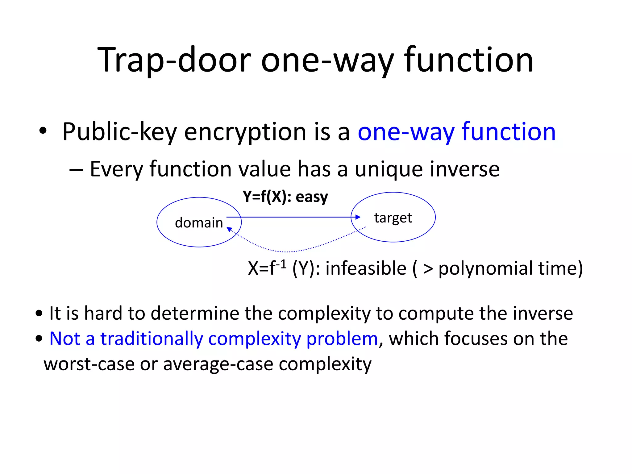 Trap-door one-way function • Public-key encryption is a one-way function – Every function value has a unique inverse Y=f(X): easy domain target X=f-1 (Y): infeasible ( > polynomial time) • It is hard to determine the complexity to compute the inverse • Not a traditionally complexity problem, which focuses on the worst-case or average-case complexity 