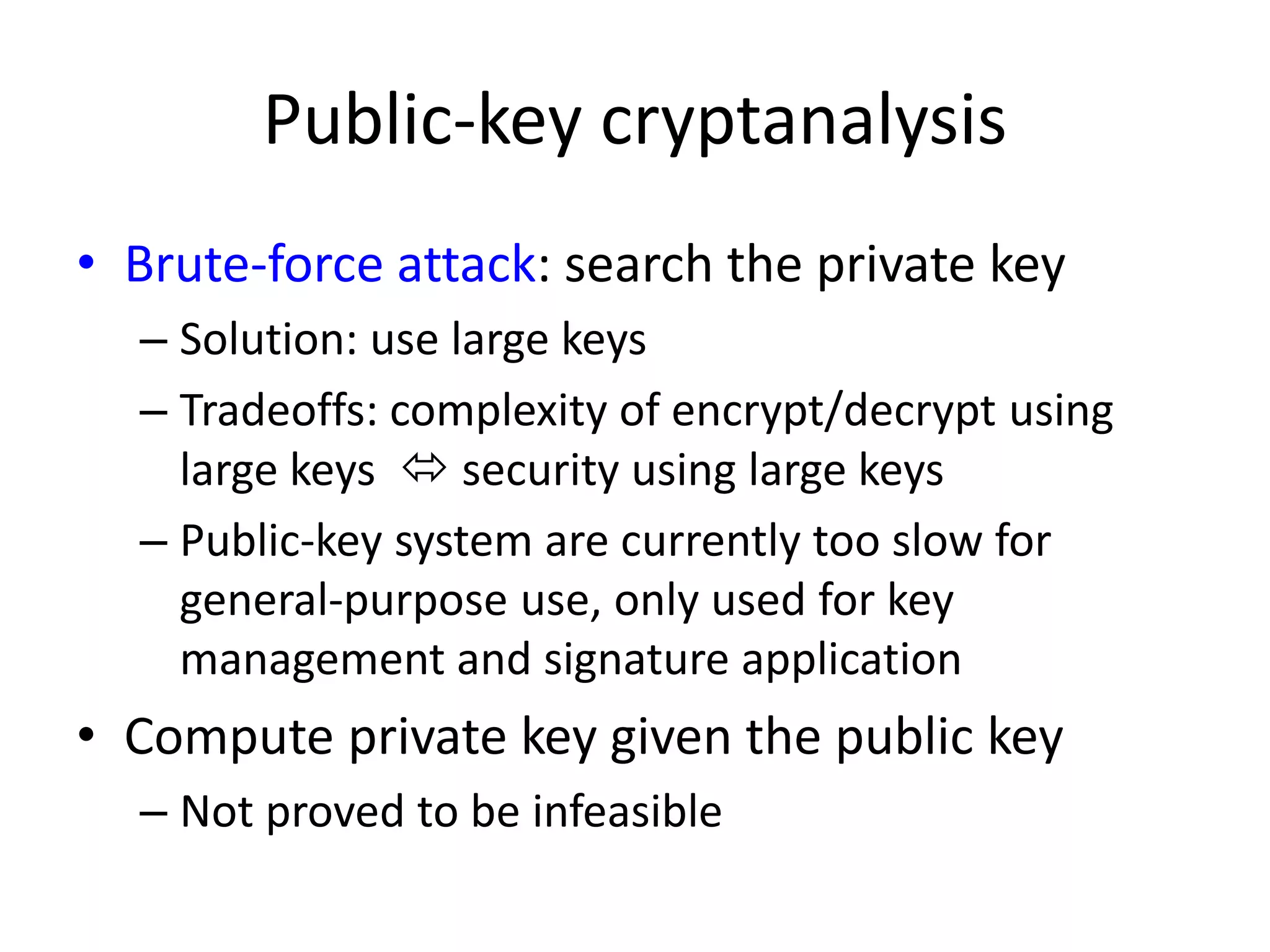 Public-key cryptanalysis • Brute-force attack: search the private key – Solution: use large keys – Tradeoffs: complexity of encrypt/decrypt using large keys  security using large keys – Public-key system are currently too slow for general-purpose use, only used for key management and signature application • Compute private key given the public key – Not proved to be infeasible 