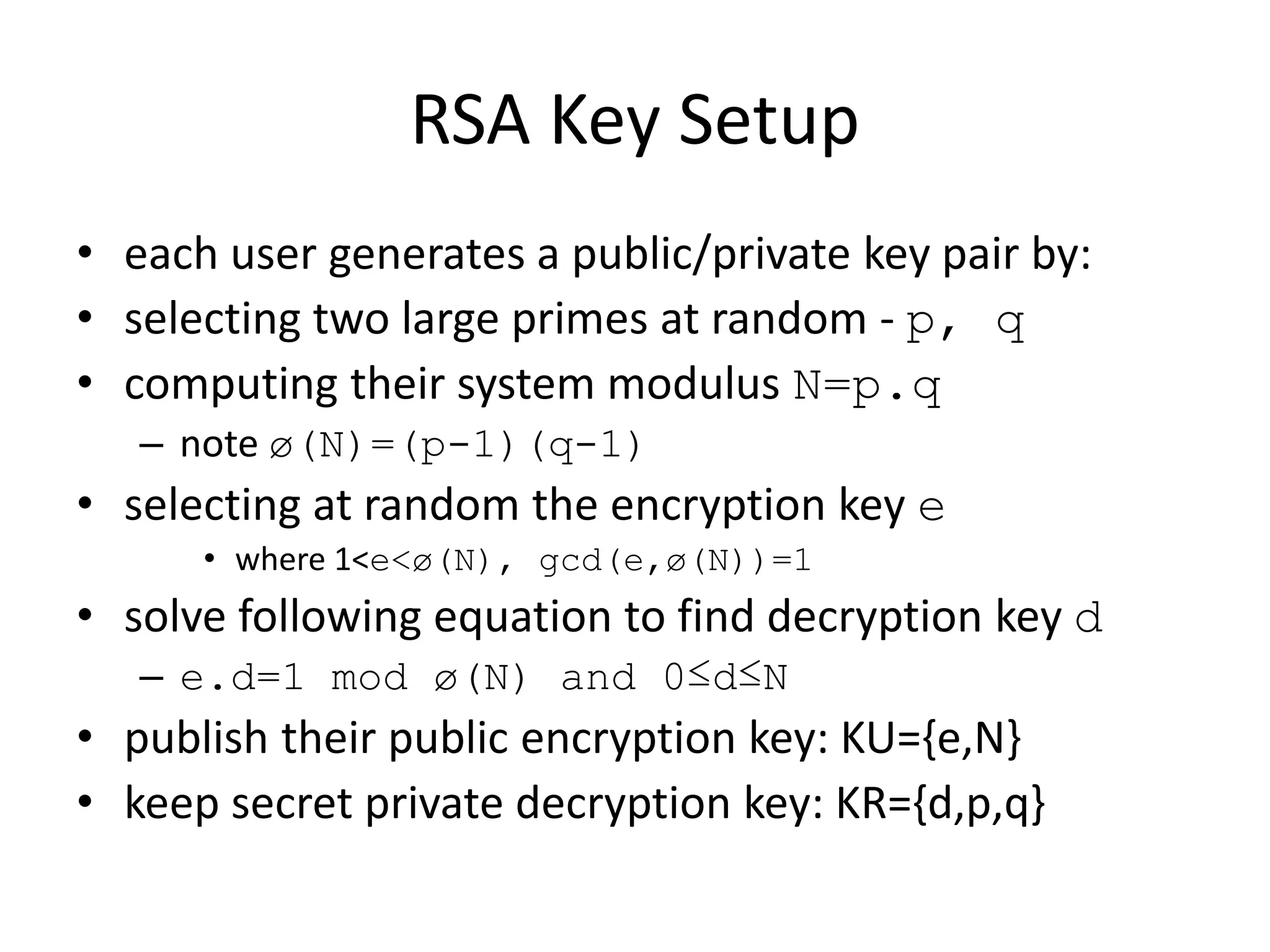 RSA Key Setup • each user generates a public/private key pair by: • selecting two large primes at random - p, q • computing their system modulus N=p.q – note ø(N)=(p-1)(q-1) • selecting at random the encryption key e • where 1<e<ø(N), gcd(e,ø(N))=1 • solve following equation to find decryption key d – e.d=1 mod ø(N) and 0≤d≤N • publish their public encryption key: KU={e,N} • keep secret private decryption key: KR={d,p,q} 