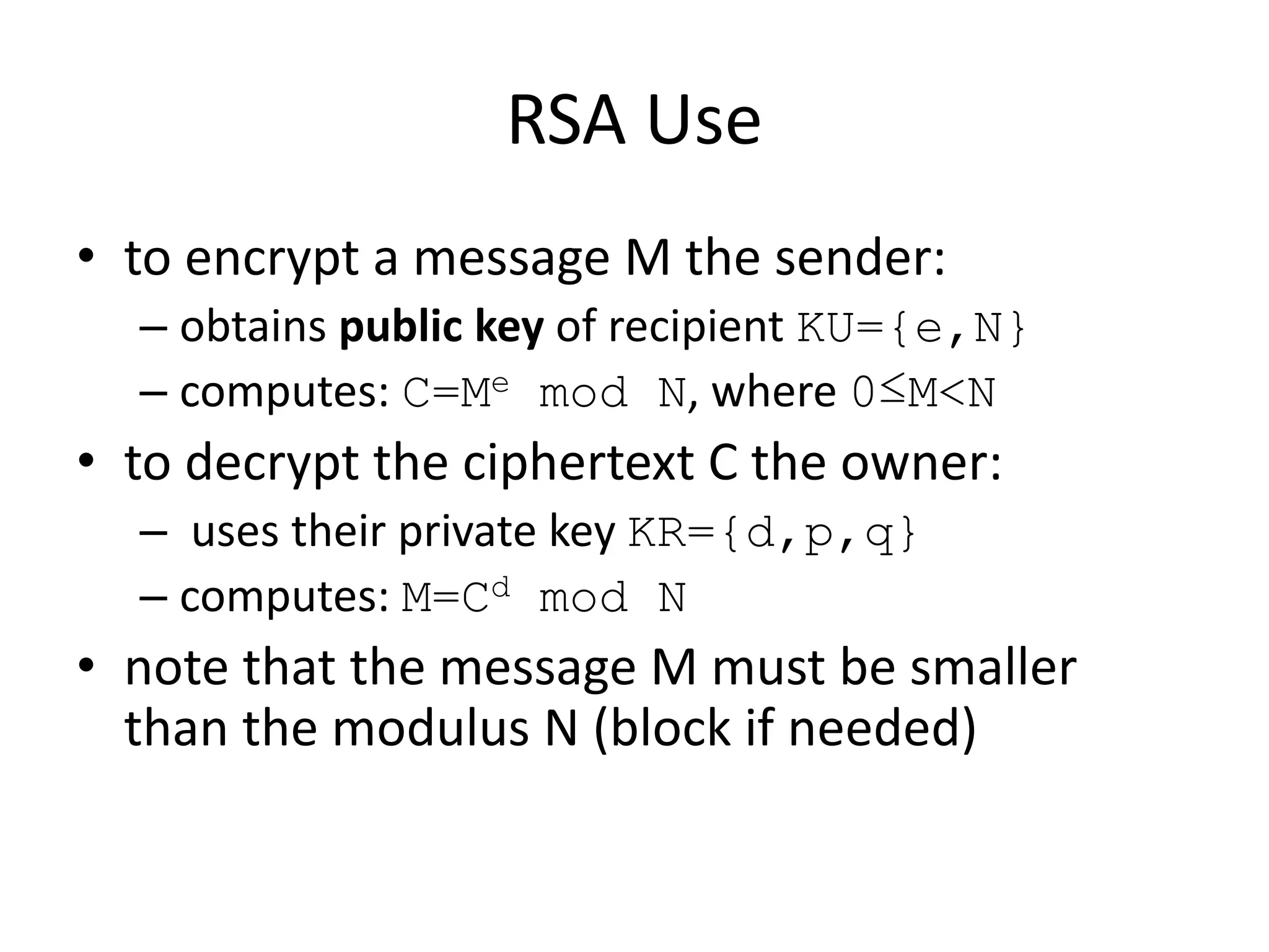 RSA Use • to encrypt a message M the sender: – obtains public key of recipient KU={e,N} – computes: C=Me mod N, where 0≤M<N • to decrypt the ciphertext C the owner: – uses their private key KR={d,p,q} – computes: M=Cd mod N • note that the message M must be smaller than the modulus N (block if needed) 