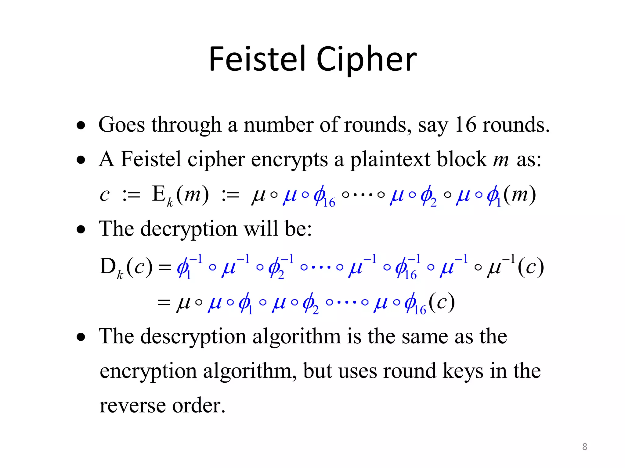 Feistel Cipher 8 Goes through a number of rounds, say 16 rounds. A Feistel cipher encrypts a plaintext block as: : E ( ) : ( ) 16 2 1  The decryption will be: D ( ) 1 1 1 1 1 2 1 k k m c m m c                       1  1  1 6       1 2 16 c ( )  c ( )    The descryption algorithm is the same as the encryption algorithm, but uses round keys in the reverse order.  