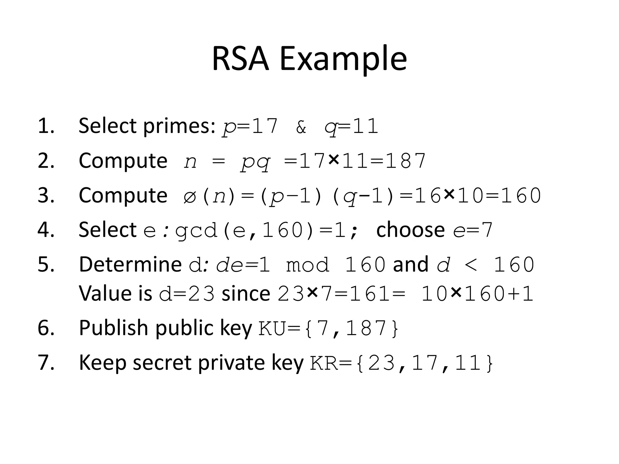 RSA Example 1. Select primes: p=17 & q=11 2. Compute n = pq =17×11=187 3. Compute ø(n)=(p–1)(q-1)=16×10=160 4. Select e : gcd(e,160)=1; choose e=7 5. Determine d: de=1 mod 160 and d < 160 Value is d=23 since 23×7=161= 10×160+1 6. Publish public key KU={7,187} 7. Keep secret private key KR={23,17,11} 