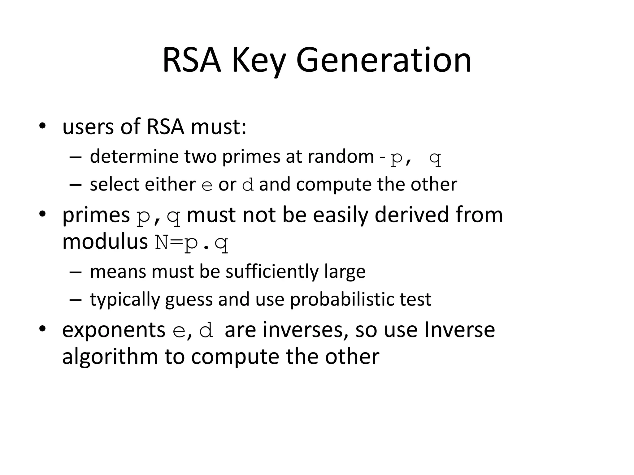 RSA Key Generation • users of RSA must: – determine two primes at random - p, q – select either e or d and compute the other • primes p,q must not be easily derived from modulus N=p.q – means must be sufficiently large – typically guess and use probabilistic test • exponents e, d are inverses, so use Inverse algorithm to compute the other 