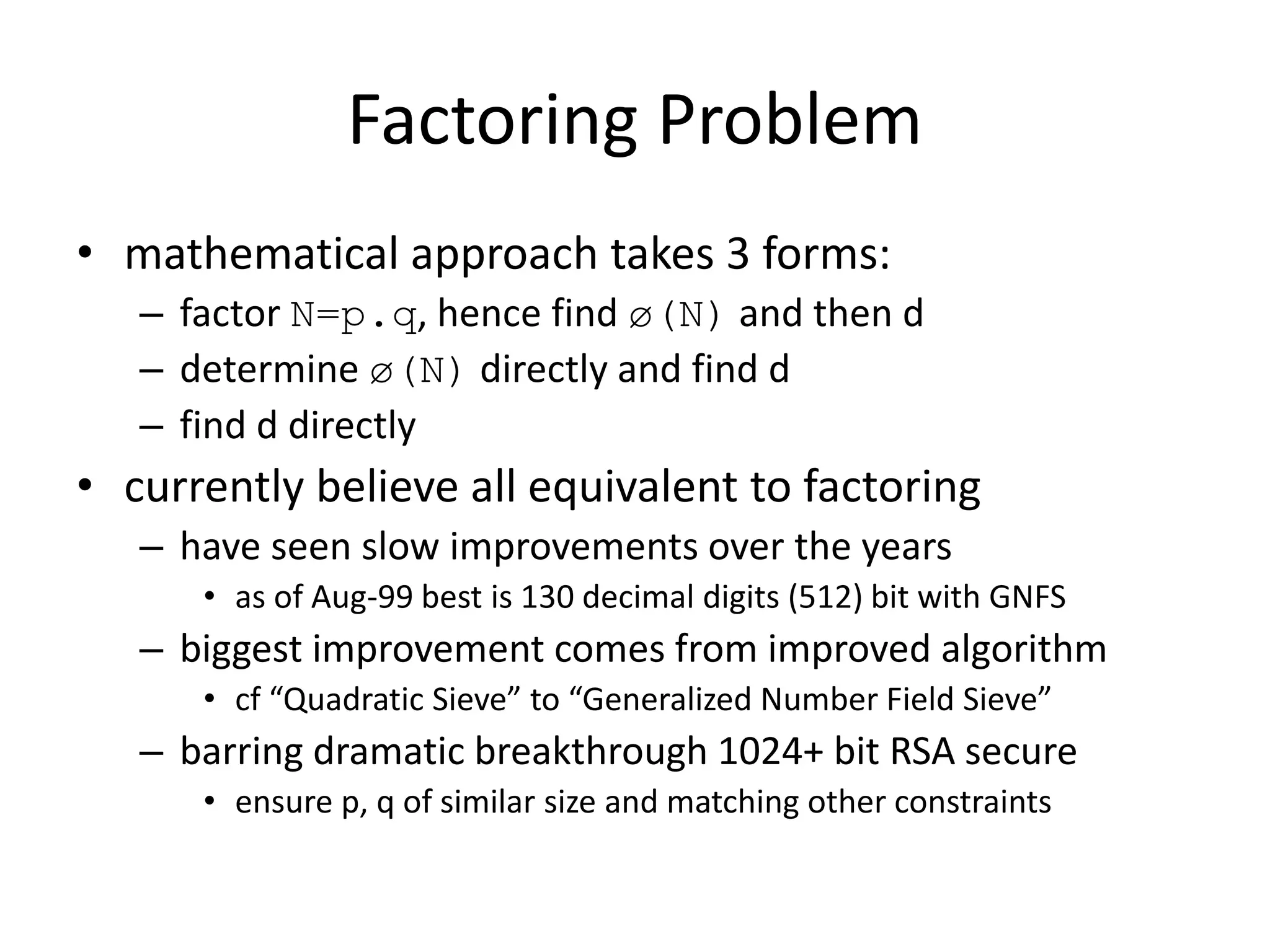 Factoring Problem • mathematical approach takes 3 forms: – factor N=p.q, hence find ø(N) and then d – determine ø(N) directly and find d – find d directly • currently believe all equivalent to factoring – have seen slow improvements over the years • as of Aug-99 best is 130 decimal digits (512) bit with GNFS – biggest improvement comes from improved algorithm • cf “Quadratic Sieve” to “Generalized Number Field Sieve” – barring dramatic breakthrough 1024+ bit RSA secure • ensure p, q of similar size and matching other constraints 