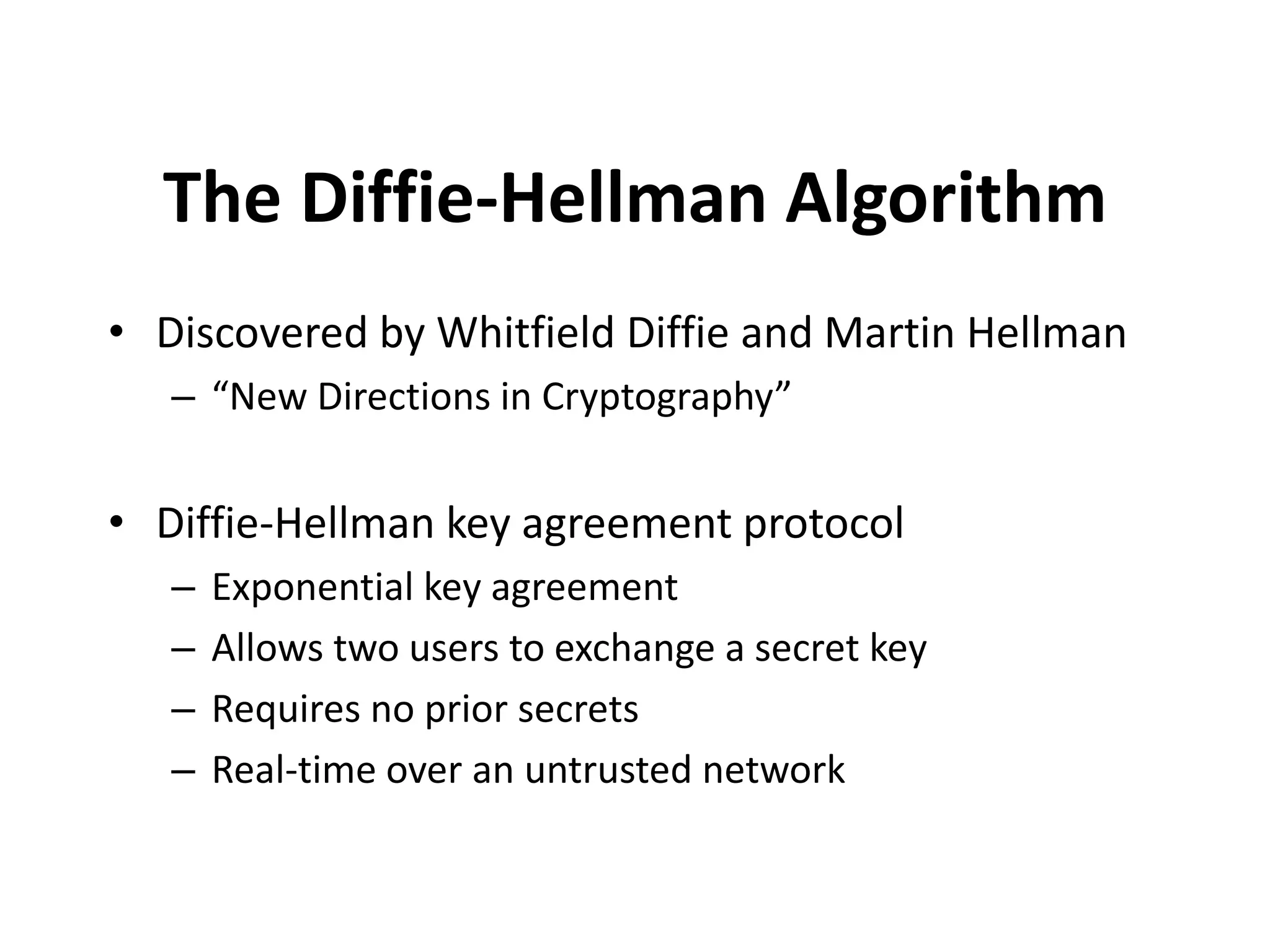 The Diffie-Hellman Algorithm • Discovered by Whitfield Diffie and Martin Hellman – “New Directions in Cryptography” • Diffie-Hellman key agreement protocol – Exponential key agreement – Allows two users to exchange a secret key – Requires no prior secrets – Real-time over an untrusted network 
