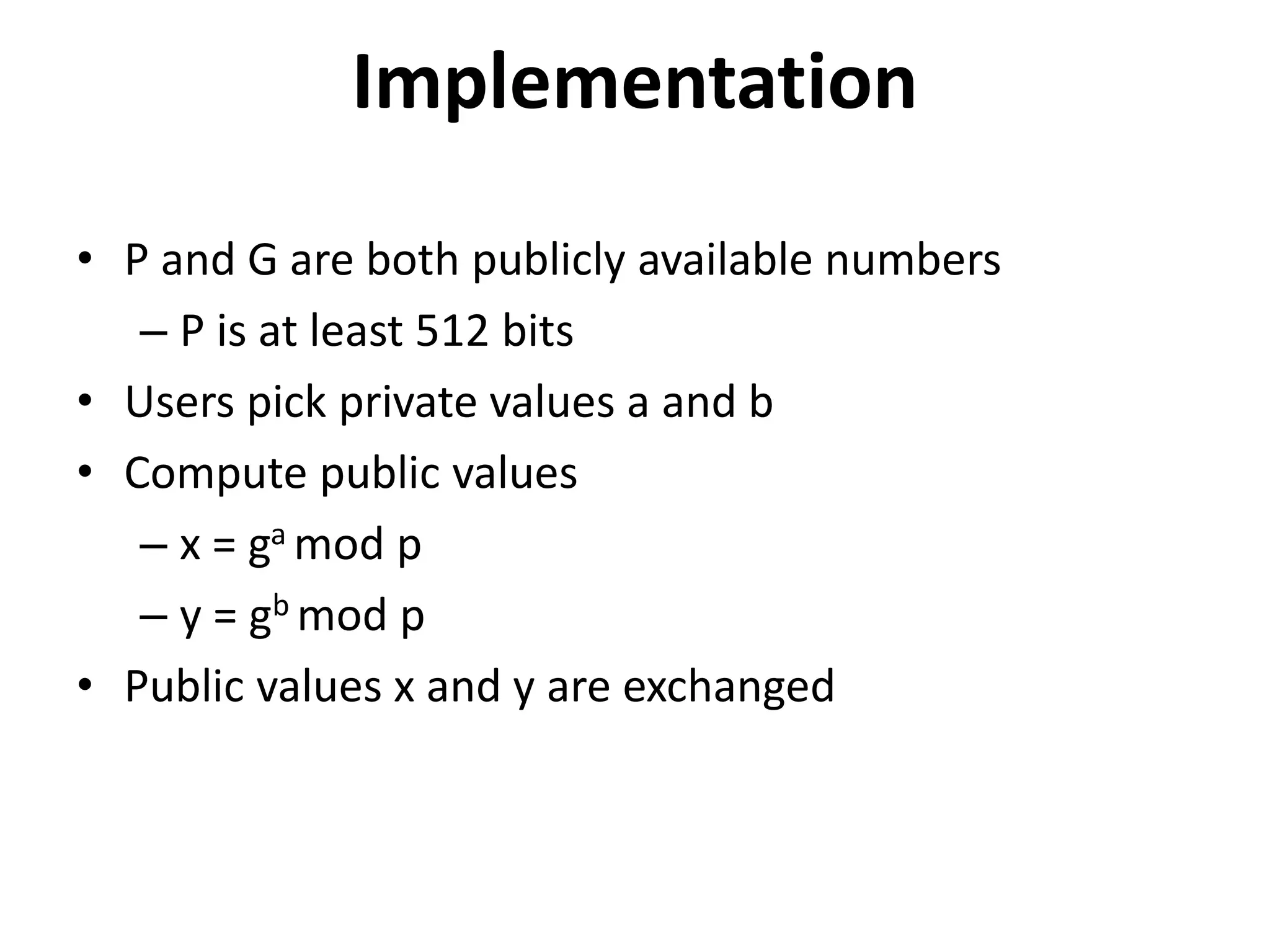 Implementation • P and G are both publicly available numbers – P is at least 512 bits • Users pick private values a and b • Compute public values – x = ga mod p – y = gb mod p • Public values x and y are exchanged 