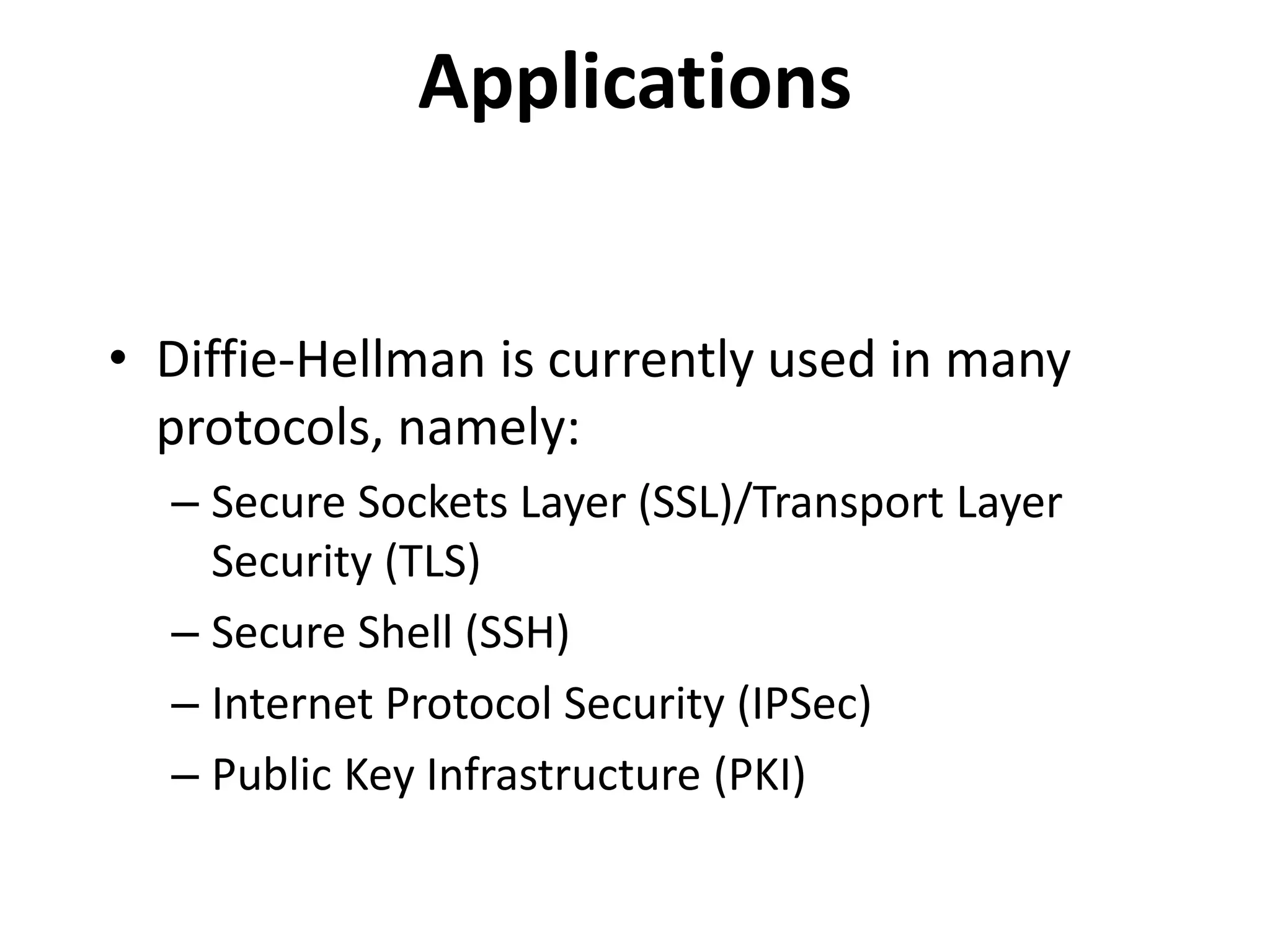 Applications • Diffie-Hellman is currently used in many protocols, namely: – Secure Sockets Layer (SSL)/Transport Layer Security (TLS) – Secure Shell (SSH) – Internet Protocol Security (IPSec) – Public Key Infrastructure (PKI) 