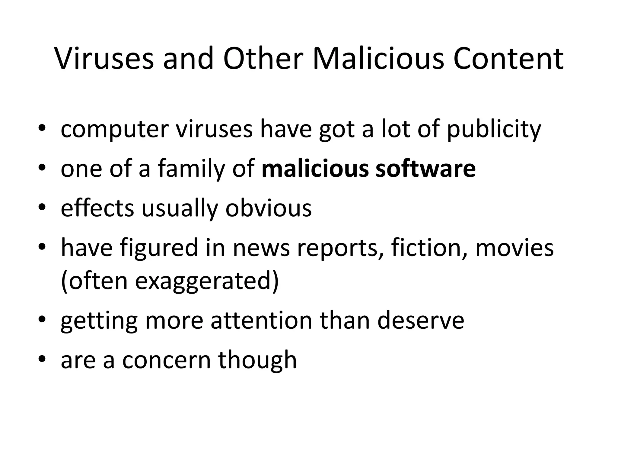 Viruses and Other Malicious Content • computer viruses have got a lot of publicity • one of a family of malicious software • effects usually obvious • have figured in news reports, fiction, movies (often exaggerated) • getting more attention than deserve • are a concern though 