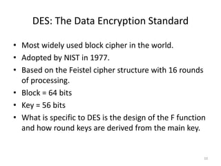 DES: The Data Encryption Standard 
• Most widely used block cipher in the world. 
• Adopted by NIST in 1977. 
• Based on the Feistel cipher structure with 16 rounds 
of processing. 
• Block = 64 bits 
• Key = 56 bits 
• What is specific to DES is the design of the F function 
and how round keys are derived from the main key. 
10 
 