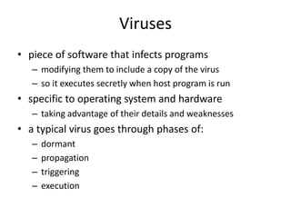 Viruses 
• piece of software that infects programs 
– modifying them to include a copy of the virus 
– so it executes secretly when host program is run 
• specific to operating system and hardware 
– taking advantage of their details and weaknesses 
• a typical virus goes through phases of: 
– dormant 
– propagation 
– triggering 
– execution 
 