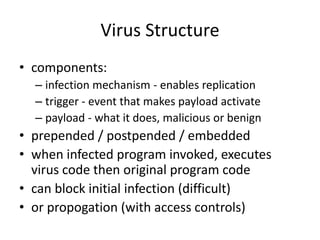 Virus Structure 
• components: 
– infection mechanism - enables replication 
– trigger - event that makes payload activate 
– payload - what it does, malicious or benign 
• prepended / postpended / embedded 
• when infected program invoked, executes 
virus code then original program code 
• can block initial infection (difficult) 
• or propogation (with access controls) 
 