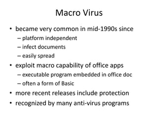 Macro Virus 
• became very common in mid-1990s since 
– platform independent 
– infect documents 
– easily spread 
• exploit macro capability of office apps 
– executable program embedded in office doc 
– often a form of Basic 
• more recent releases include protection 
• recognized by many anti-virus programs 
 