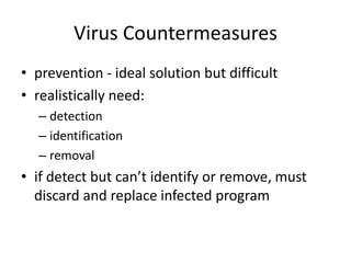 Virus Countermeasures 
• prevention - ideal solution but difficult 
• realistically need: 
– detection 
– identification 
– removal 
• if detect but can’t identify or remove, must 
discard and replace infected program 
 
