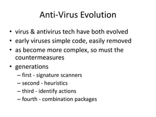 Anti-Virus Evolution 
• virus & antivirus tech have both evolved 
• early viruses simple code, easily removed 
• as become more complex, so must the 
countermeasures 
• generations 
– first - signature scanners 
– second - heuristics 
– third - identify actions 
– fourth - combination packages 
 