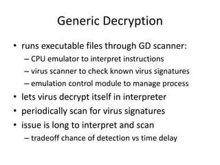 Generic Decryption 
• runs executable files through GD scanner: 
– CPU emulator to interpret instructions 
– virus scanner to check known virus signatures 
– emulation control module to manage process 
• lets virus decrypt itself in interpreter 
• periodically scan for virus signatures 
• issue is long to interpret and scan 
– tradeoff chance of detection vs time delay 
 
