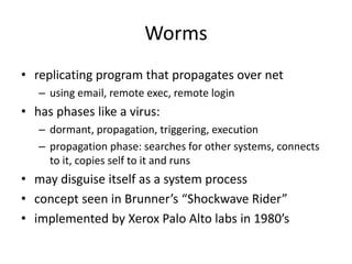 Worms 
• replicating program that propagates over net 
– using email, remote exec, remote login 
• has phases like a virus: 
– dormant, propagation, triggering, execution 
– propagation phase: searches for other systems, connects 
to it, copies self to it and runs 
• may disguise itself as a system process 
• concept seen in Brunner’s “Shockwave Rider” 
• implemented by Xerox Palo Alto labs in 1980’s 
 
