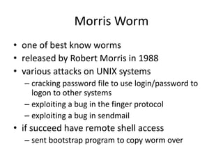 Morris Worm 
• one of best know worms 
• released by Robert Morris in 1988 
• various attacks on UNIX systems 
– cracking password file to use login/password to 
logon to other systems 
– exploiting a bug in the finger protocol 
– exploiting a bug in sendmail 
• if succeed have remote shell access 
– sent bootstrap program to copy worm over 
 