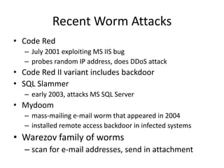 Recent Worm Attacks 
• Code Red 
– July 2001 exploiting MS IIS bug 
– probes random IP address, does DDoS attack 
• Code Red II variant includes backdoor 
• SQL Slammer 
– early 2003, attacks MS SQL Server 
• Mydoom 
– mass-mailing e-mail worm that appeared in 2004 
– installed remote access backdoor in infected systems 
• Warezov family of worms 
– scan for e-mail addresses, send in attachment 
 