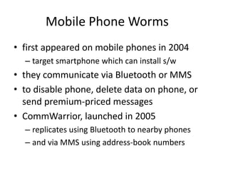 Mobile Phone Worms 
• first appeared on mobile phones in 2004 
– target smartphone which can install s/w 
• they communicate via Bluetooth or MMS 
• to disable phone, delete data on phone, or 
send premium-priced messages 
• CommWarrior, launched in 2005 
– replicates using Bluetooth to nearby phones 
– and via MMS using address-book numbers 
 